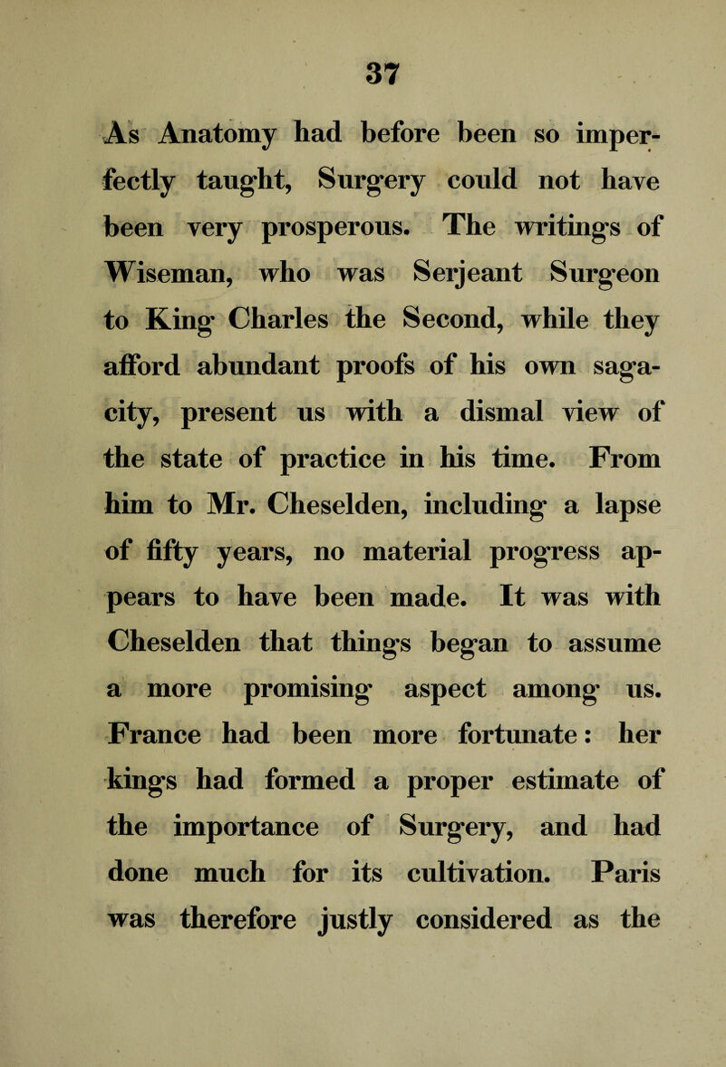 As Anatomy had before been so imper¬ fectly taught, Surgery could not have been very prosperous. The writings of Wiseman, who was Serjeant Surgeon to King Charles the Second, while they afford abundant proofs of his own saga¬ city, present us with a dismal view of the state of practice in his time. From him to Mr. Cheselden, including a lapse of fifty years, no material progress ap¬ pears to have been made. It was with Cheselden that things began to assume a more promising aspect among us. France had been more fortunate: her kings had formed a proper estimate of the importance of Surgery, and had done much for its cultivation. Paris was therefore justly considered as the