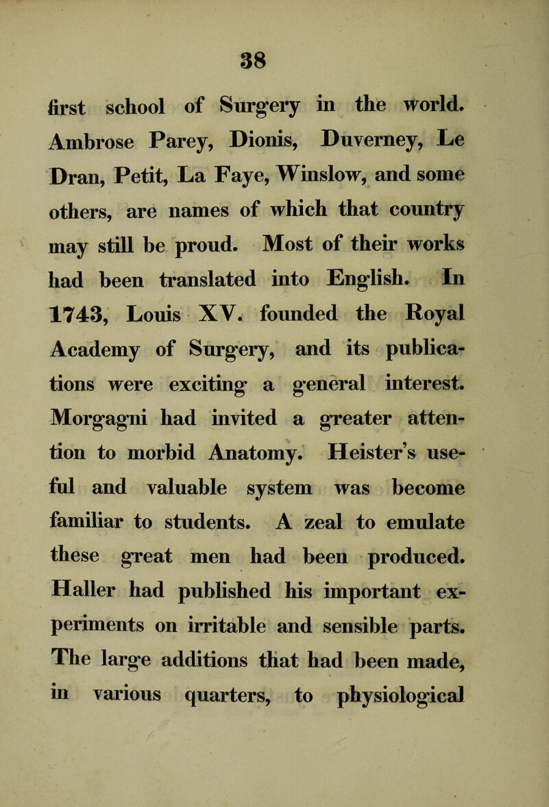 first school of Surgery in the world. Ambrose Parey, Dionis, Duverney, Le Dran, Petit, La Faye, Winslow, and some others, are names of which that country may still be proud. Most of their works had been translated into English. In 1743, Louis XV. founded the Royal Academy of Surgery, and its publica¬ tions were exciting a general interest. Morgagni had invited a greater atten¬ tion to morbid Anatomy. Heister’s use¬ ful and valuable system was become familiar to students. A zeal to emulate these great men had been produced. Haller had published his important ex¬ periments on irritable and sensible parts. The large additions that had been made, N in various quarters, to physiological