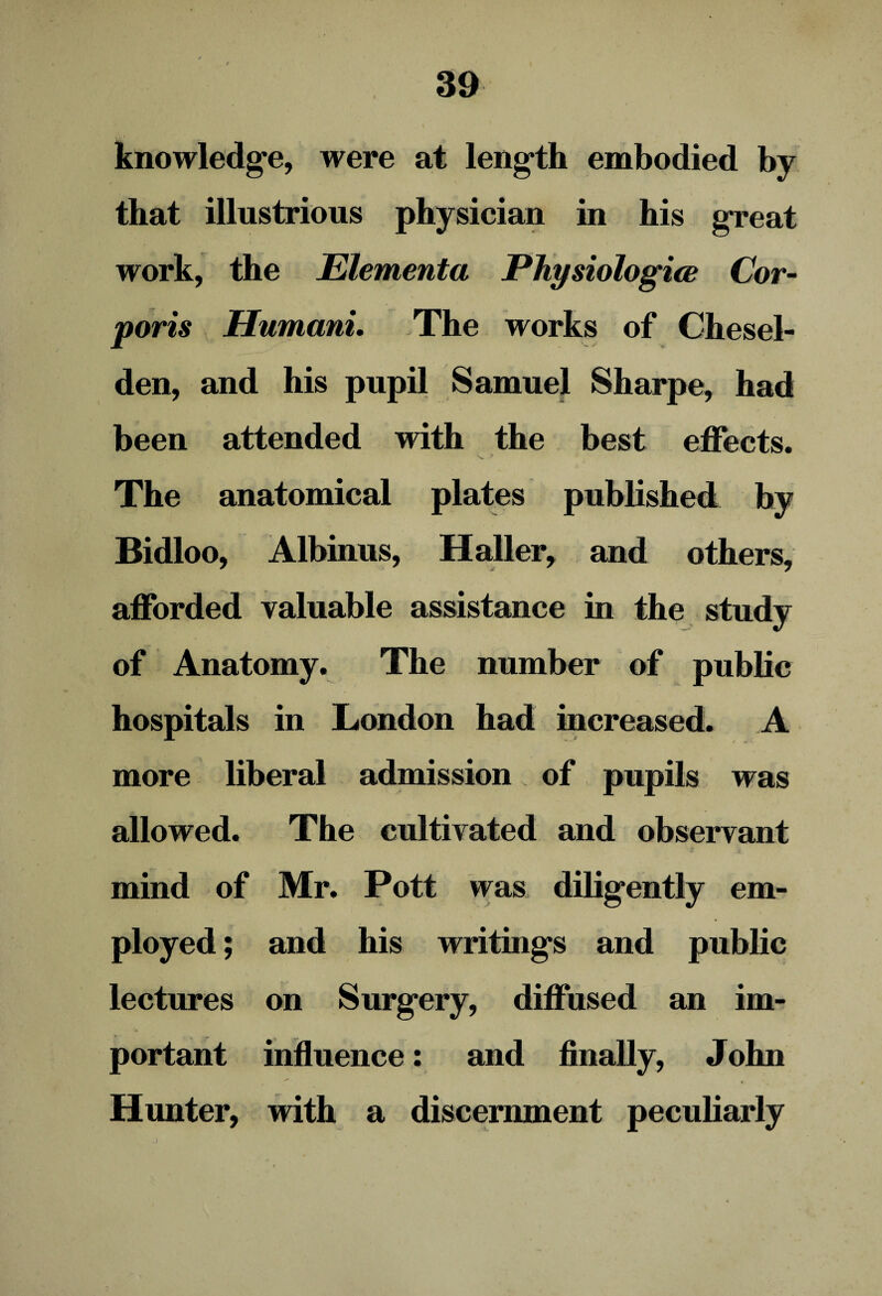 knowledge, were at length embodied by that illustrious physician in his great work, the Elementa Physiologies Cor¬ poris Humani. The works of Chesel- den, and his pupil Samuel Sharpe, had been attended with the best effects. The anatomical plates published by Bidloo, Albinus, Haller, and others, afforded valuable assistance in the study of Anatomy. The number of public hospitals in London had increased. A more liberal admission of pupils was allowed. The cultivated and observant mind of Mr. Pott was diligently em¬ ployed ; and his writings and public lectures on Surgery, diffused an im¬ portant influence: and finally, J ohn Hunter, with a discernment peculiarly J