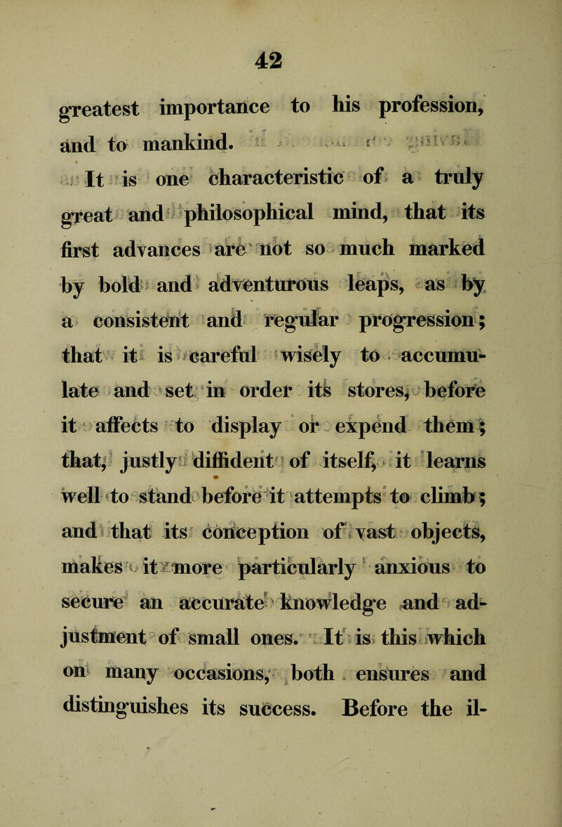 greatest importance to his profession. and to mankind. ' 7: .1 i f*7 > * j \ *»- It is one characteristic of a truly great and philosophical mind, that its i . 1^0' ^ first advances are not so much marked by bold and adventurous leaps, as by a consistent and regular progression; that it is careful wisely to accumu¬ late and set in order its stores, before it affects to display or expend them; that, justly diffident of itself, it learns * > well to stand before it attempts to climb and that its conception of vast objects, makes it more particularly anxious to secure an accurate knowledge and ad¬ justment of small ones. It is this which , -f' • on many occasions, both ensures and distinguishes its success. Before the il-