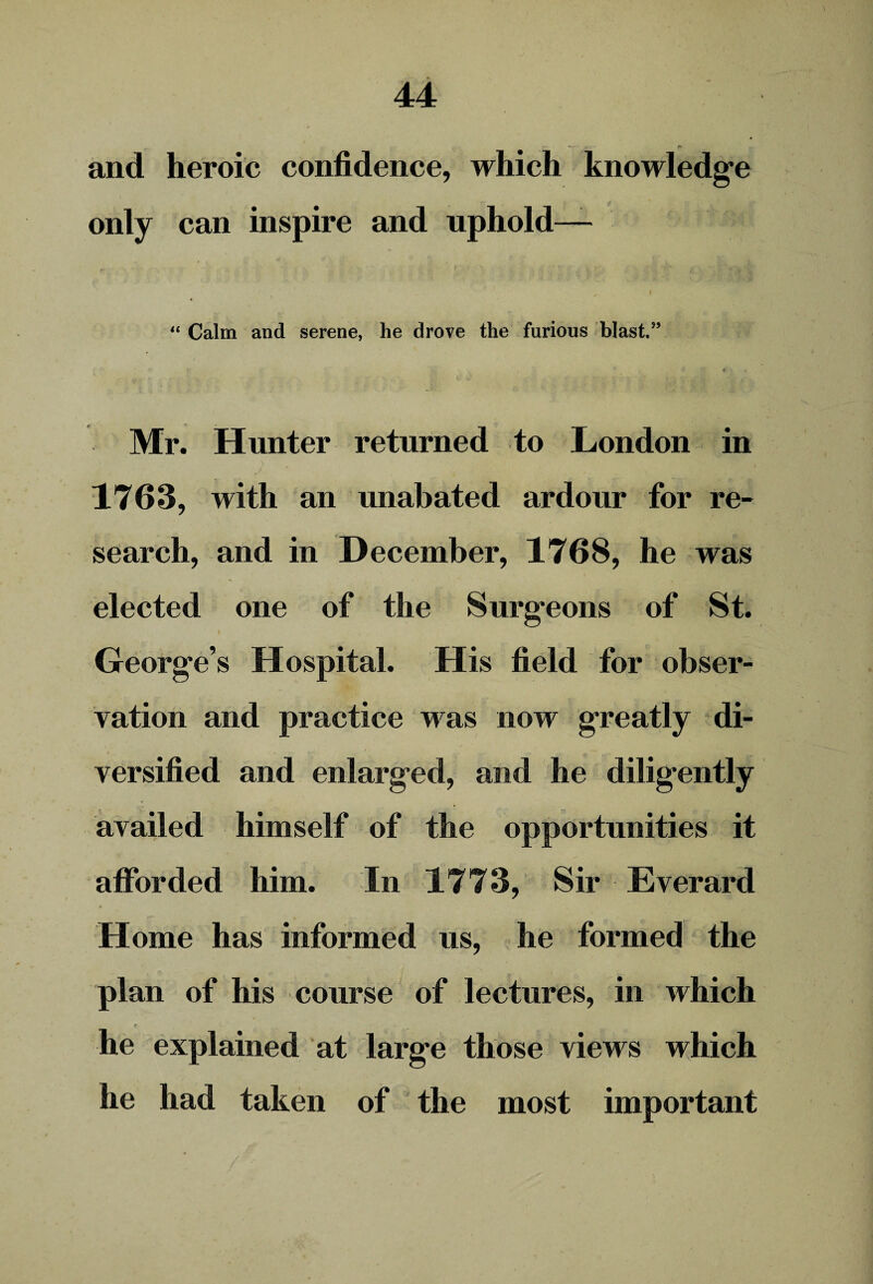 and heroic confidence, which knowledge only can inspire and uphold— “ Calm and serene, he drove the furious blast.” Mr. Hunter returned to London in 1763, with an unabated ardour for re¬ search, and in December, 1768, he was elected one of the Surgeons of St. George’s Hospital. His field for obser¬ vation and practice was now greatly di¬ versified and enlarged, and he diligently availed himself of the opportunities it afforded him. In 1773, Sir Everard Home has informed us, he formed the plan of his course of lectures, in which he explained at large those views which he had taken of the most important