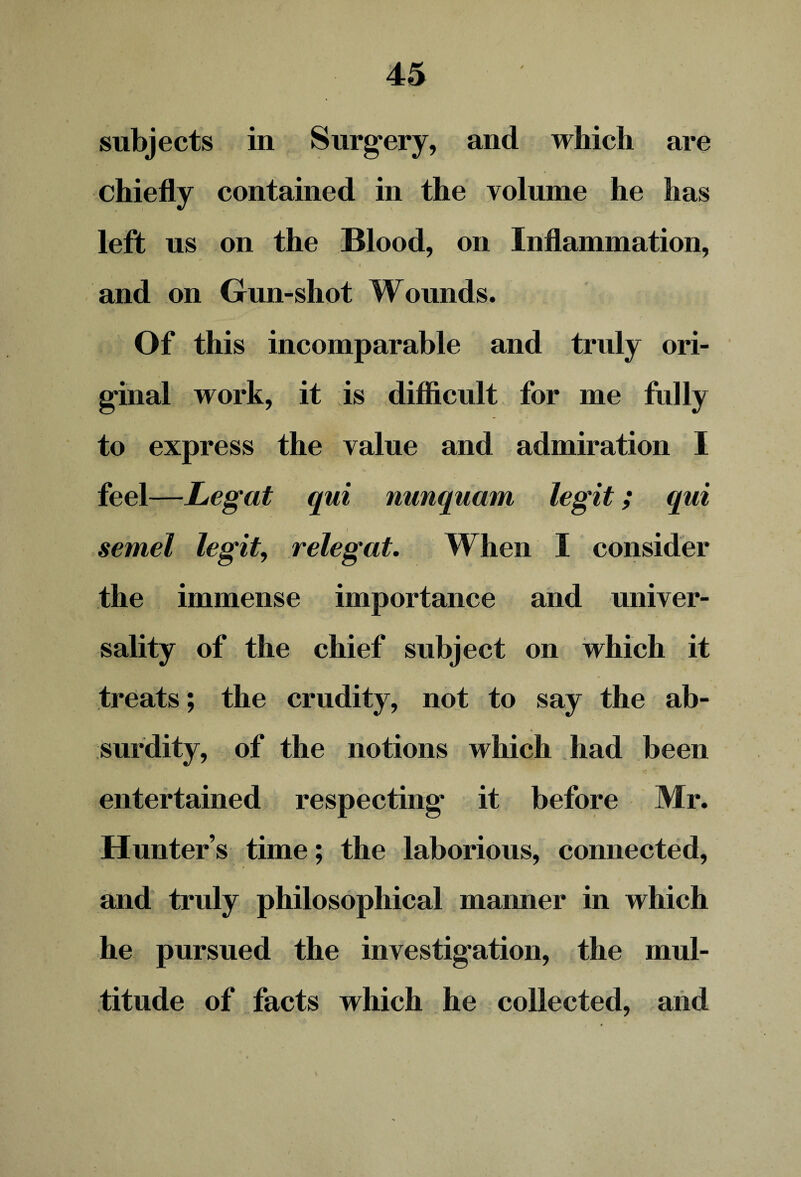 subjects in Surgery, and which are chiefly contained in the volume he has left us on the Blood, on Inflammation, s ■ i , and on Gun-shot Wounds. Of this incomparable and truly ori¬ ginal work, it is difficult for me fully to express the value and admiration I feel—Legat qui nunquam legit; qui semel legit, relegat. When I consider the immense importance and univer¬ sality of the chief subject on which it treats; the crudity, not to say the ab¬ surdity, of the notions which had been entertained respecting it before Mr. Hunters time; the laborious, connected, and truly philosophical manner in which he pursued the investigation, the mul¬ titude of facts which he collected, and