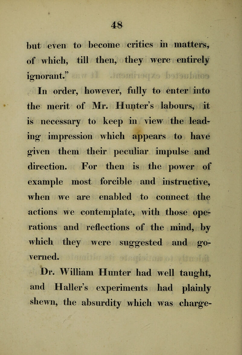 but even to become critics in matters, of which, till then, they were entirely ignorant.” In order, however, fully to enter into the merit of Mr. Hunter s labours, it is necessary to keep in view the lead¬ ing impression which appears to have given them their peculiar impulse and direction. For then is the power of example most forcible and instructive, when we are enabled to connect the actions we contemplate, with those ope¬ rations and reflections of the mind, by which they were suggested and go¬ verned. Dr. Milliam Hunter had well taught, and Haller’s experiments had plainly shewn, the absurdity which was charge- i