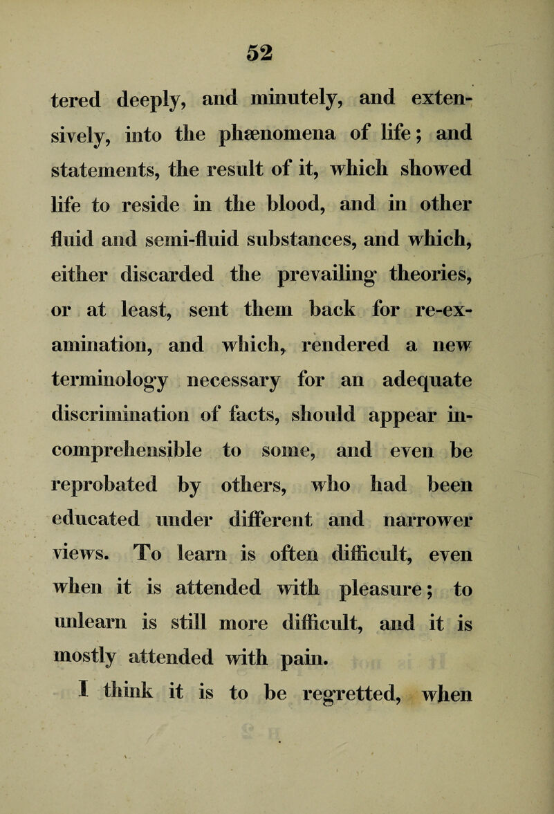 tered deeply, and minutely, and exten¬ sively, into the phenomena of life; and statements, the result of it, which showed life to reside in the blood, and in other fluid and semi-fluid substances, and which, either discarded the prevailing* theories, or at least, sent them back for re-ex¬ amination, and which, rendered a new terminology necessary for an adequate discrimination of facts, should appear in- % comprehensible to some, and even be reprobated by others, who had been educated under different and narrower views. To learn is often difficult, even when it is attended with pleasure; to unlearn is still more difficult, and it is mostly attended with pain. I think it is to be regretted, when