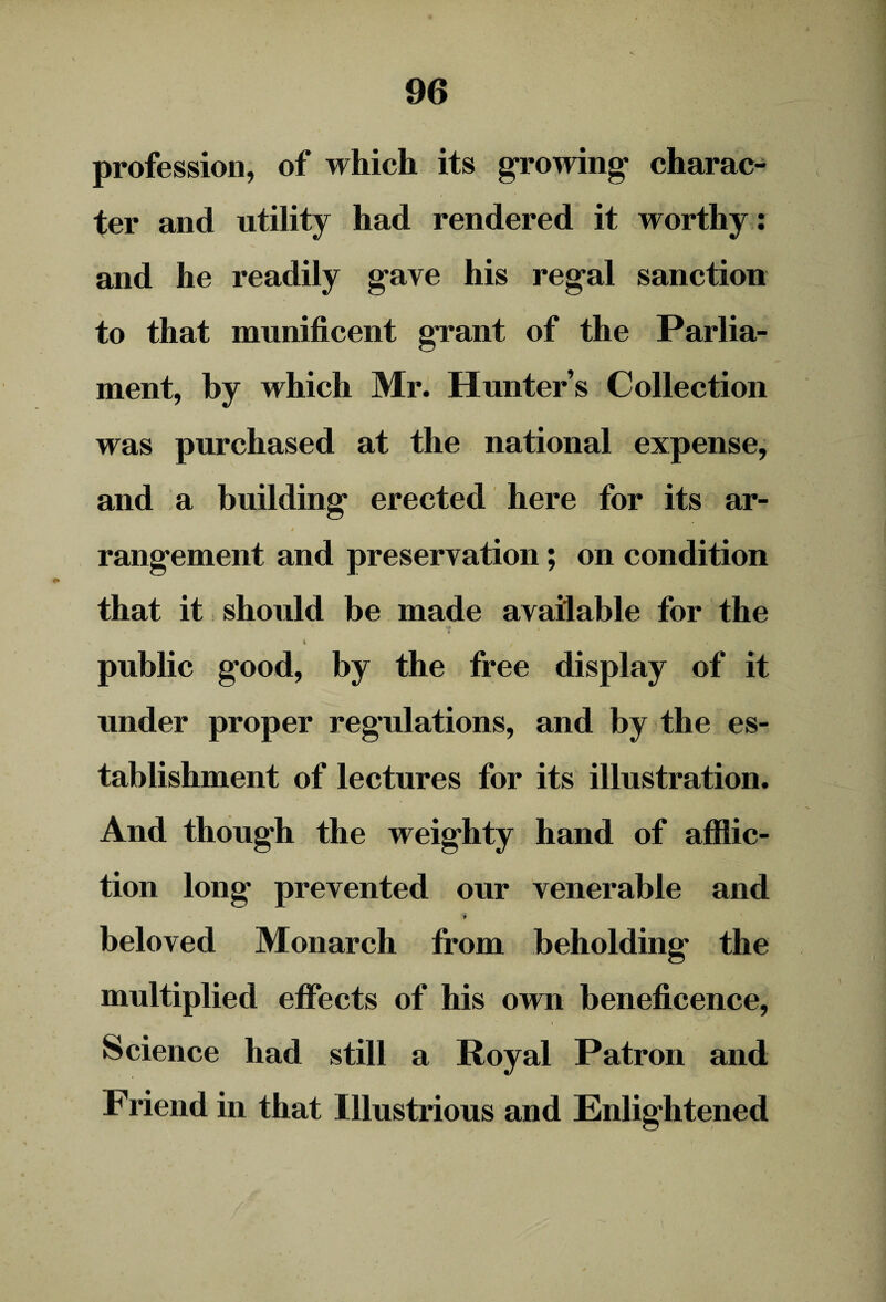 profession, of which its growing* charac¬ ter and utility had rendered it worthy : and he readily gave his regal sanction to that munificent grant of the Parlia¬ ment, by which Mr. Hunter’s Collection was purchased at the national expense, and a building erected here for its ar¬ rangement and preservation; on condition that it should be made available for the ' * » •. * i / t » public good, by the free display of it under proper regulations, and by the es¬ tablishment of lectures for its illustration. And though the weighty hand of afflic¬ tion long prevented our venerable and * beloved Monarch from beholding the multiplied effects of his own beneficence, Science had still a Royal Patron and Friend in that Illustrious and Enlightened