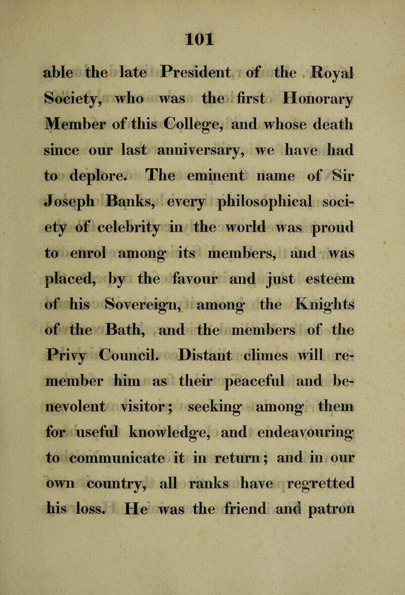 able the late President of the Royal Society, who was the first Honorary Member of this College, and whose death t. , - . since our last anniversary, we have had to deplore. The eminent name of Sir Joseph Banks, every philosophical soci¬ ety of celebrity in the world was proud to enrol among its members, and was placed, by the favour and just esteem of his Sovereign, among' the Knights of the Bath, and the members of the Privy Council. Distant climes will re¬ member him as their peaceful and be¬ nevolent visitor; seeking among' them for useful knowledge, and endeavouring to communicate it in return; and in our own country, all ranks have reg'retted his loss. He was the friend and patron