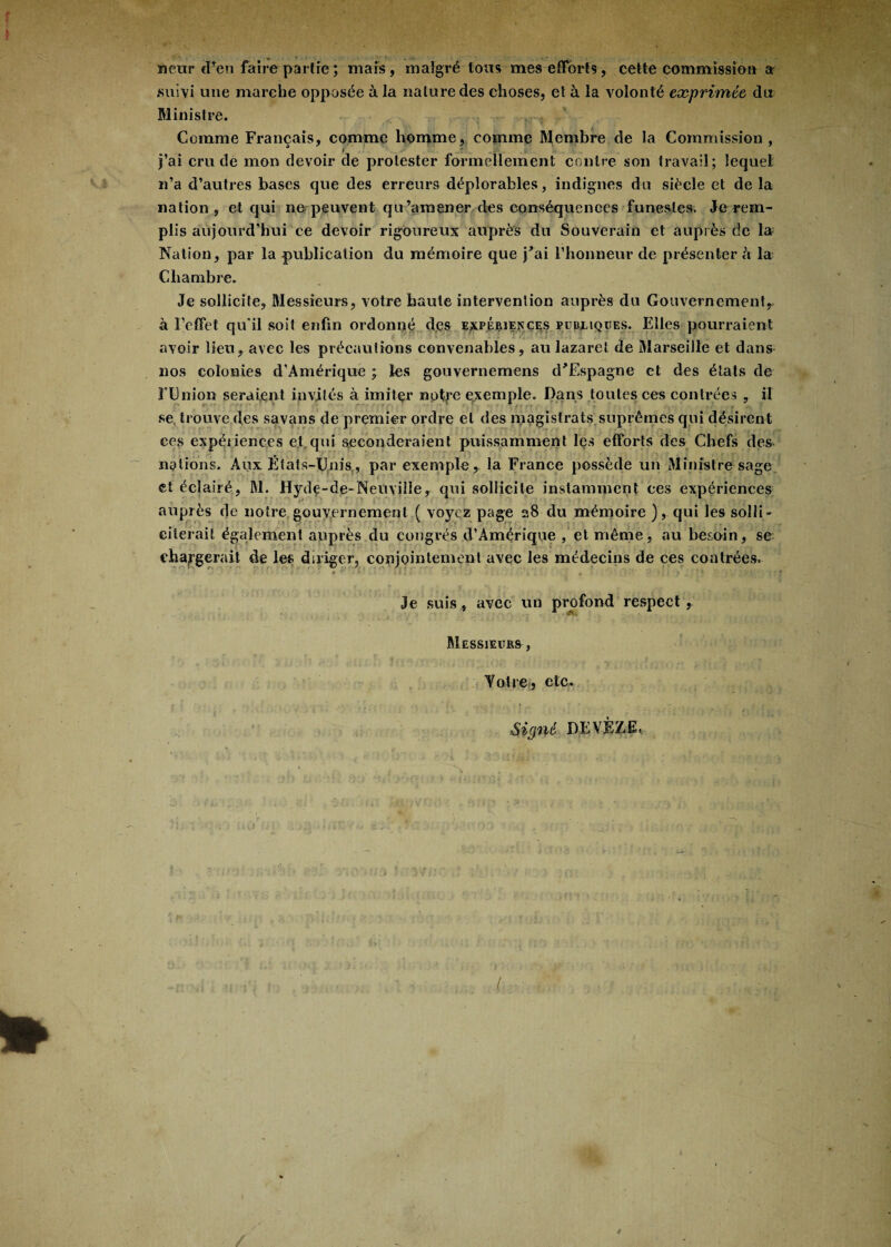 netir eFen faire partie; mais, malgré tous mes efforts, cette commission a suivi une marche opposée à la nature des choses, et à la volonté exprimée du Ministre. Comme Français, comme homme, comme Membre de la Commission, j’ai cru de mon devoir de protester formellement contre son travail; lequel n’a d’autres bases que des erreurs déplorables, indignes du siècle et de la nation, et qui ne peuvent qu’amener des conséquences funestes. Je rem¬ plis aujourd'hui ce devoir rigoureux auprès du Souverain et auprès de la Nation, par la publication du mémoire que j'ai l’honneur de présenter à la Chambre. Je sollicite, Messieurs, votre haute intervention auprès du Gouvernement, à l’effet qu'il soit enfin ordonné des expériences pubmques. Elles pourraient avoir lieu, avec les précautions convenables, au lazaret de Marseille et dans nos colonies d'Amérique ; les gouvernemens d'Espagne et des états de l'Union seraient invités à imiter notye exemple. Dans toutes ces contrées , il se, trouve des savans de premier ordre et des magistrats suprêmes qui désirent ces expériences et,qui seconderaient puissamment les efforts des Chefs des nations. Aux États-Unis,, par exemple, la France possède un Ministre sage et éclairé, M. Hyde-de-Neuviîîe, qui sollicite instamment ces expériences auprès de notre gouvernement ( voyez page 28 du mémoire ), qui les solli¬ citerait également auprès du congrès d’Amérique , et même, au besoin, se changerait de les diriger, conjointement avec les médecins de ces contrées. 0 f’ i 11 r ' : . . . ‘ > ■ ' Je suis, avec un profond respect , - -'c Messieurs, Yotre, etc. N Signé DEYÈZE.