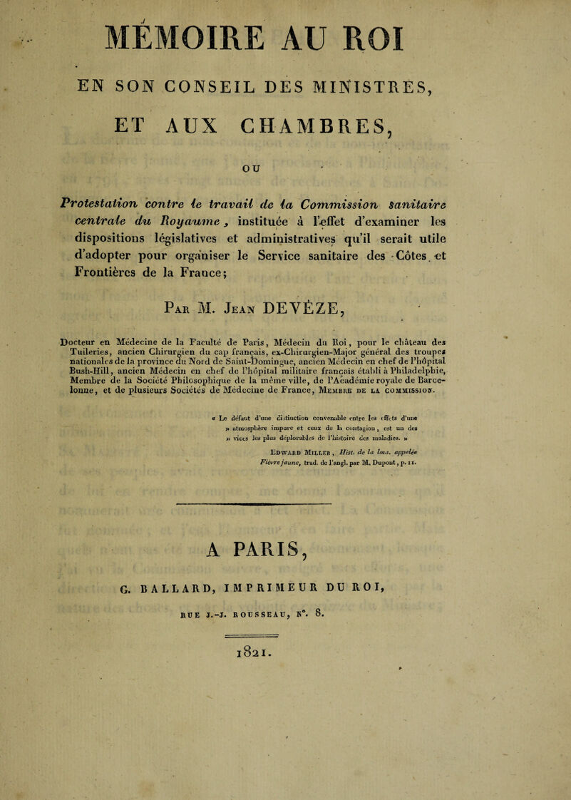 EN SON CONSEIL DES MINISTRES, ET AUX CHAMBRES, OU Protestation contre le travail de la Commission sanitaire centrale du Royaume, instituée à l’-effet d’examiner les dispositions législatives et administratives qu’il serait utile d’adopter pour organiser le Service sanitaire des Côtes, et Frontières de la France; Par M. Jean DEVÈZE, 4 Docteur en Médecine de la Faculté de Paris, Médecin du Roi, pour le château des Tuileries, ancien Chirurgien du cap français, ex-Chirurgien-Major général des troupes nationales de la province du Noid de Saint-Domingue, ancien Médecin en chef de l’hôpital Bush-Hill, ancien Médecin en chef de l’hôpital militaire français établi à Philadelphie, Membre de la Société Philosophique de la même ville, de l’Académie royale de Barce- lonne, et de plusieurs Sociétés de Médecine de France, Membre de la. commission. « Le defaut d’une distinction convenable entre les effets d’une » atmosphère impure et ceux de la contagion , est un des » vices les plus déplorables de l’histoire des maladies. » Edward Miller, Ilisl. de la Ima. appelée Fièvre jaune, trad. de l’angb par M, Dupont, p. il. A PARIS, G. B A LL A RD, IMPRIMEUR DU ROI, RUE J.-J. ROUSSEAU, K*. 8. * l82l.