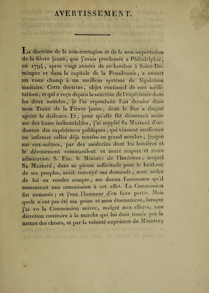 AVERTISSEMENT. La doctrine de la non-contagion et de la non-importation de la fièvre jaune, que j’avais proclamée à Philadelphie, en 1794? après vingt années de recherches à Saint-Do¬ mingue et dans la capitale de la Pensilvanie , a ouvert un vaste champ à un meilleur système de législation sanitaire. Cette doctrine, objet continuel de mes médi¬ tations, et qui a reçu depuis la sanction de l'expérience dans » les deux mondes, je l'ai reproduite l’an dernier dans mon Traité de la Fièvre jaune, dont le Roi a daigne agréer la dédicace. Et, pour qu’elle fût désormais assise sur des bases inébranlables, j'ai supplié Sa Majesté d or¬ donner des expériences publiques , qui vinssent confirmer ou infirmer celles déjà tentées en grand nombre, jusque sur eux-mêmes, par des médecins dont les lumières et le dévouement commandent et notre respect et notre admiration. S. Exe. le Ministre de 1 Intérieur, auquel Sa Majesté , dans sa pieuse sollicitude pour le bonheur de ses peuples, avait renvoyé ma demande, avec ordre de lui en rendre compte, me donna l’assurance qu’il nommerait une commission à eet effet. La Commission fut nommée ; et j’eus 1 honneur d,en laue paitie. -àJnus quels n’ont pas été ma peine et mon étonnement, lorsque j ai vu la Commission suivre* malgré mes efforts* une direction contraire à la marche qui lui était tracée pai ia nature des choses, et par la volonté expnmee du Minisüe* y