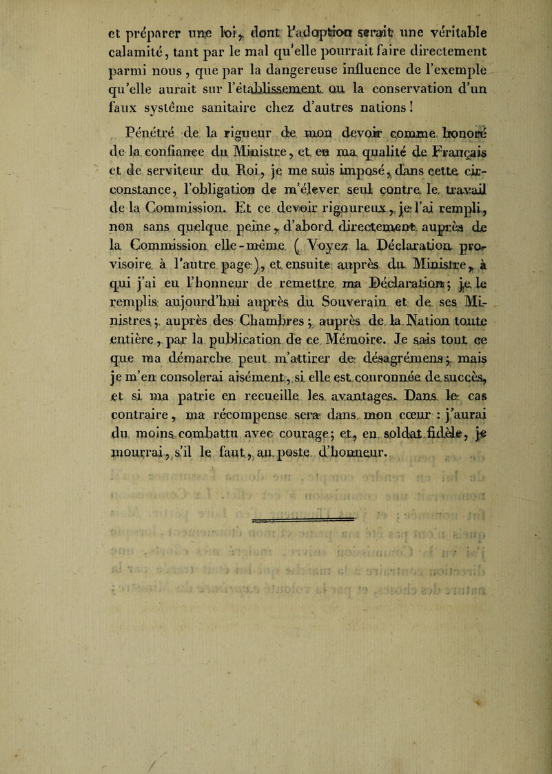 V et préparer une toir dont Fadoption s®mit une véritable calamité, tant par le mal quelle pourrait faire directement parmi nous , que par la dangereuse influence de l’exemple qu’elle aurait sur l’établissement ou la conservation d’un faux système sanitaire chez d’autres nations ! Pénétré de la rigueur de mon devoir comme honoré de la confiance du Ministre, et en ma qualité de Français et de serviteur du Roi, je me suis imposé, dans cette cir¬ constance, l’obligation de m’élever seul contre, le, travail de la Commission. Et ce devoir rigoureux , je; l’ai rempli, non sans quelque peine r d’abord directement auprès de la Commission elle-meme ( Voyez la Déclaration pvo^ visoire à l'autre page), et ensuite auprès du Ministre* à qui j’ai eu l’honneur de remettre ma Déclaration ; je. le remplis aujourd’hui auprès du Souverain et de ses Mi¬ nistres;. auprès des Chambres; auprès de la Nation tonte entière, par la publication de ce Mémoire. Je sais tout ce que ma démarche peut m’attirer de désagrément;, mais je m’en consolerai aisément, si elle est couronnée de.succès, et si ma patrie en recueille les avantages. Dans, le cas contraire, ma récompense sera dans mon cœur : j’aurai du moins combattu avec courage; et, en soldat, fulèie, je mourrai, s’il le faut,* au. poste d’honneur.