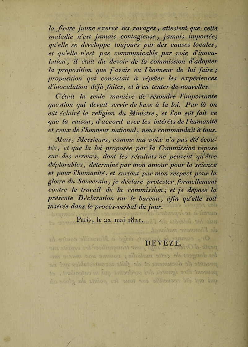 la fièvre jaune exerce ses ravages, attestent que cette maladie n est jamais contagieuse , jamais importée; quelle se développe toujours par des causes locales, et quelle n'est pas communicable par voie d'inocu¬ lation , il était du devoir de la commission d'adopter la proposition que j'avais eu l'honneur de lui faire ; proposition qui consistait à répéter les expériences d'inoculation déjà faites, et à en tenter de nouvelles. C'était la seule manière de résoudre ïimportante question qui devait servir de base à la loi. Par là on eut éclairé la religion du Ministre, et l'on eût fait ce que la raison, d'accord avec les intérêts de T humanité et ceux de l'honneur national, nous commandait à tous. Mais, Messieurs, comme ma voix na pas été écou¬ tée, et que la loi proposée par la Commission repose sur des erreurs, dont les résultats ne peuvent qu être déplorables, déterminé par mon amour pour la science' et pour l'humanité, et surtout par mon respect pour la gloire du Souverain, je déclare protester formellement contre le travail de la commission ; et je dépose la présente Déclaration sur te bureau, afin quelle soit insérée dans le procès-verbal du jour. / >••••■ •* .  ■ i r * '■ *4 • # 9 • < i » * N.J» . » i i Paris, le 22 mai 1821. ^ N i DEVËZE.