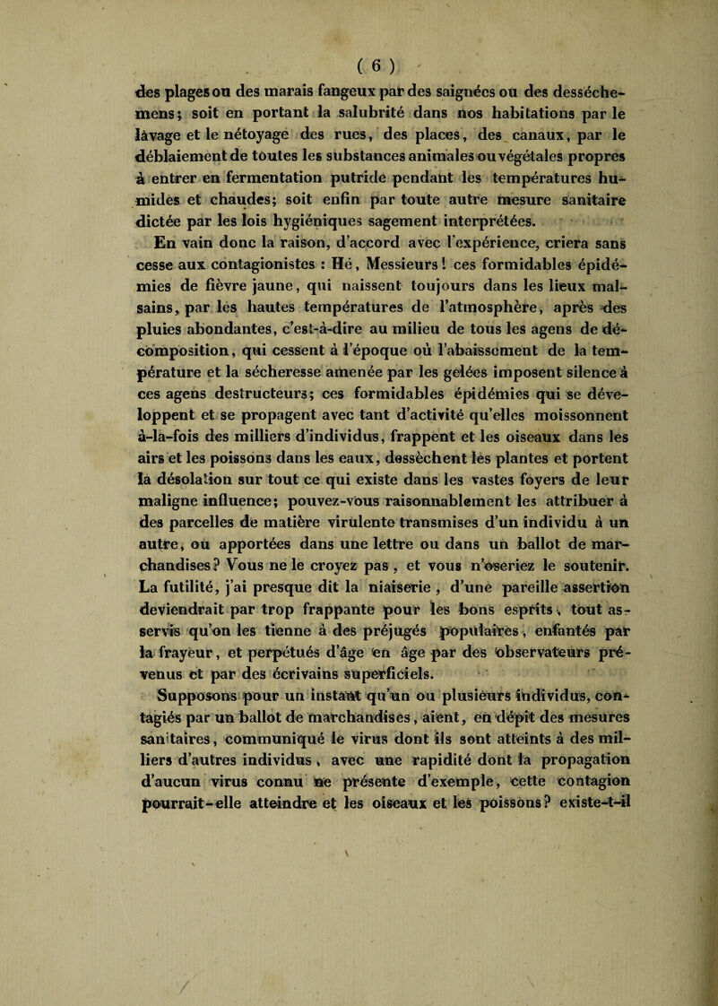 des plages ou des marais fangeux par des saignées ou des desséche- mens; soit en portant la salubrité dans nos habitations parle lavage et le nétoyage des rues, ' des places, des canaux, par le déblaiement de toutes les substances animales ou végétales propres à entrer en fermentation putride pendant les températures hu¬ mides et chaudes; soit enfin par toute autre mesure sanitaire dictée par les lois hygiéniques sagement interprétées. En vain donc la raison, d’accord avec Fexpérience, criera sans cesse aux contagionistes : Hé, Messieurs ! ces formidables épidé¬ mies de fièvre jaune, qui naissent toujours dans les lieux mal¬ sains, par les hautes températures de l’atmosphère, après des pluies abondantes, c’est-à-dire au milieu de tous les agens de dé¬ composition , qui cessent à l’époque où rabaissement de la tem¬ pérature et la sécheresse amenée par les gelées imposent silence à ces agens destructeurs; ces formidables épidémies qui se déve¬ loppent et se propagent avec tant d’activité qu’elles moissonnent à-la-fois des milliers d’individus, frappent et les oiseaux dans les airs et les poissons dans les eaux, dessèchent les plantes et portent la désolation sur tout ce qui existe dans les vastes foyers de leur maligne influence; pouvez-vous raisonnablement les attribuera des parcelles de matière virulente transmises d’un individu à un autre, ou apportées dans une lettre ou dans un ballot de mar¬ chandises? Vous ne le croyez pas, et vous n’oseriez le soutenir. La futilité, j’ai presque dit la niaiserie , d’une pareille assertion deviendrait par trop frappante pour les bons esprits, tout as¬ servis qu’on les tienne à des préjugés populaires, enfantés par la frayeur, et perpétués d’âge en âge par des Observateurs pré¬ venus et par des écrivains superficiels. Supposons pour un instant qu’un ou plusieurs individus, con- tagiés par un ballot de marchandises, aient, en dépit des mesures sanitaires, communiqué le virus dont ils sont atteints à des mil¬ liers d’autres individus > avec une rapidité dont la propagation d’aucun virus connu ne présente d’exemple, cette contagion pourrait-elle atteindre et les oiseaux elles poissons? existe-t-il