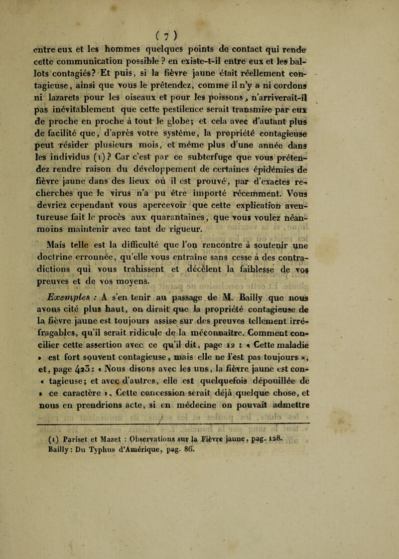 entre eux et les hommes quelques points de contact qui rende cette communication possible ? en existe-t-il entre eux et les bal¬ lots contagiés? Et puis, si la fièvre jaune était réellement con¬ tagieuse, ainsi que vous le prétendez, comme il ny a ni cordons ni lazarets pour les oiseaux et pour les poissons n arriverait-il pas inévitablement que cette pestilence serait transmise par eux de proche en proche à tout le globe; et cela avec d’autant plus de facilité que, d’après votre système, la propriété contagieuse peut résider plusieurs mois, et même plus d’une année dans les individus (1)? Car c’est par ce subterfuge que vous préten¬ dez rendre raison du développement de certaines épidémies de fièvre jaune dans des lieux où il est prouvé, par d’exactes re-» cherches que le virus n’a pu être importé récemment. Vous devriez cependant vous apercevoir que cette explication aven¬ tureuse fait le procès aux quarantaines, que vous voulez néan- moins maintenir avec tant de rigueur. Mais telle est la difficulté que l’on rencontre à soutenir une doctrine erronnée, qu’elle vous entraîne sans cesse à des contra¬ dictions qui vous trahissent et décèlent la faiblesse de vos preuves et de vos moyens. Exemples : A s’en tenir au passage de M. Bailly que nous avons cité plus haut, on dirait que la propriété contagieuse de la fièvre jaune est toujours assise sur des preuves tellement irré¬ fragables, qu’il serait ridicule de la méconnaître. Comment con¬ cilier cette assertion avec ce qu’il dit, page 12 ; « Cette maladie » est fort souvent contagieuse, mais elle ne l’est pas toujours », et, page 4*5: « Nous disons avec les uns, la fièvre jaune est con- c tagieuse; et avec d’autres, elle est quelquefois dépouillée de • ce caractère » * Cette concession serait déjà quelque chose, et nous en prendrions acte, si en médecine on pouvait admettre (1) Pariset et Mazet : Observations sur la Fièvre jaune, pag. 128. Bailly : Du Typhus d’Amérique, pag. 86.