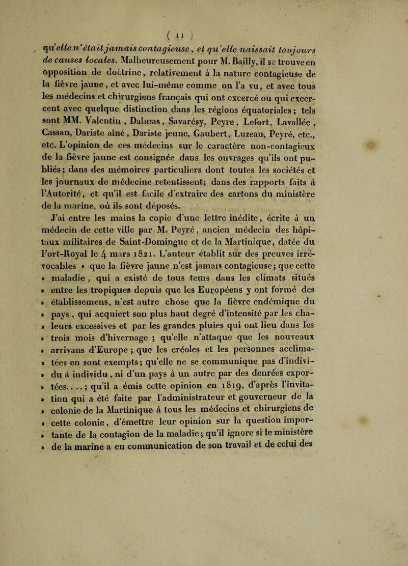 / ( 11 ) quelle riétait jamais contagieuse, et qrielle naissait toujours de causes locales. Malheureusement pour M. Bailly, il se trouve en opposition de doctrine, relativement à la nature contagieuse de la fièvre jaune, et avec lui-même comme on l’a vu, et avec tous les médecins et chirurgiens français qui ont excercé ou qui excer- cent avec quelque distinction dans les régions équatoriales; tels sont MM. Valentin , Daîmas, Savarésy, Peyre, Lefort, Lavallée , Cassan, Dariste aîné, Dariste jeune, Gaubert, Luzeau, Peyré, etc., etc. L’opinion de ces médecins sur le caractère non-contagieux de la fièvre jaune est consignée dans les ouvrages qu’ils ont pu¬ bliés; dans des mémoires particuliers dont toutes les sociétés et les journaux de médecine retentissent; dans des rapports faits à l’Autorité, et qu’il est facile d’extraire des cartons du ministère de la marine, où ils sont déposés. J’ai entre les mains la copie d’une lettre inédite, écrite a un médecin de cette ville par M. Peyré, ancien médecin des hôpi¬ taux militaires de Saint-Domingue et de la Martinique, datée du Fort-Royal le 4 mars 1821. L’auteur établit sur des preuves irré¬ vocables • que la fièvre jaune n’est jamais contagieuse; que cette » maladie , qui a existé de tous tems dans les climats situés * entre les tropiques depuis que les Européens y ont formé des » établissemens, n’est autre chose que la fièvre endémique du » pays , qui acquiert son plus haut degré d’intensité par les cha- » leurs excessives et par les grandes pluies qui ont lieu dans les » trois mois d’hivernage ; qu’elle n’attaque que les nouveaux » arrivans d’Europe ; que les créoles et les personnes acclima- » tées en sont exempts; quelle ne se communique pas d’indivi- » du à individu , ni d’un pays à un autre par des denrées expor- » tées.. ..; qu’il a émis cette opinion en 1819, d’après l’invita- » tion qui a été faite par l’administrateur et gouverneur de la » colonie de la Martinique à tous les médecins et chirurgiens de » cette colonie, d’émettre leur opinion sur la question impor- * tante de la contagion de la maladie ; qu’il ignore si le ministère » de la marine a eu communication de son travail et de celui des