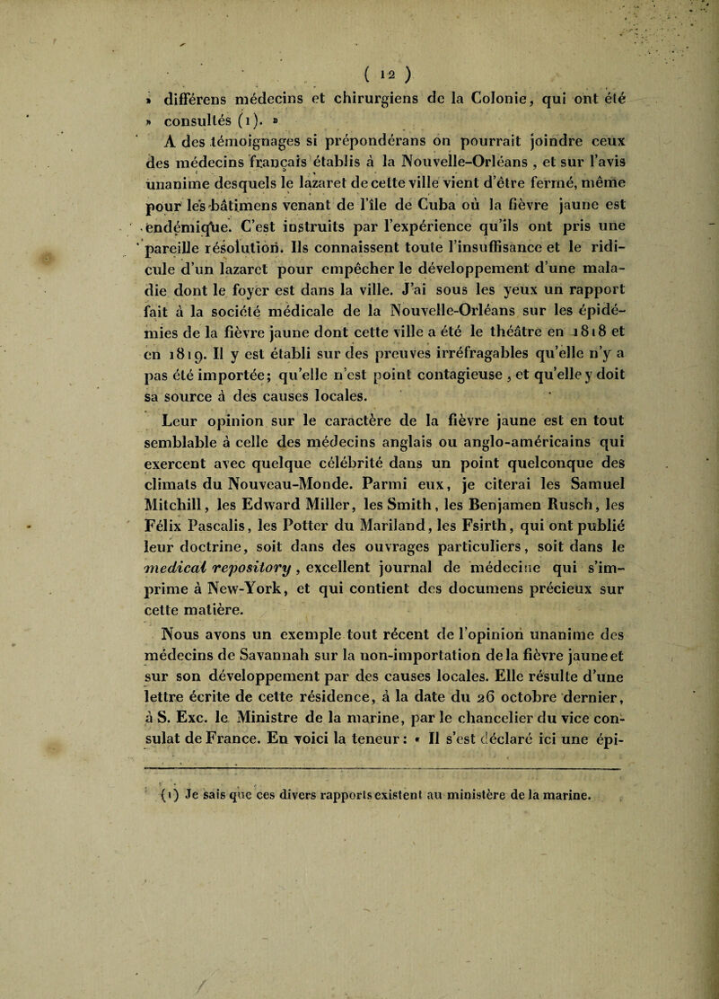 » différons médecins et chirurgiens de la Colonie * qui ont été » consultés (1). » A des témoignages si prépondérans on pourrait joindre ceux des médecins français établis à la Nouvelle-Orléans , et sur l’avis unanime desquels le lazaret de cette ville vient d’être fermé, même pour lesbâtimens venant de l’île de Cuba où la fièvre jaune est endémique. C’est instruits par l’expérience qu’ils ont pris une pareille résolution. Us connaissent toute l’insuffisance et le ridi¬ cule d’un lazaret pour empêcher le développement d’une mala¬ die dont le foyer est dans la ville. J’ai sous les yeux un rapport fait à la société médicale de la Nouvelle-Orléans sur les épidé¬ mies de la fièvre jaune dont cette ville a été le théâtre en 1818 et * , en 1819. Il y est établi sur des preuves irréfragables qu’elle n’y a pas été importée; quelle n’est point contagieuse , et quelle y doit sa source à des causes locales. Leur opinion sur le caractère de la fièvre jaune est en tout semblable à celle des médecins anglais ou anglo-américains qui exercent avec quelque célébrité dans un point quelconque des climats du Nouveau-Monde. Parmi eux, je citerai les Samuel Mitchill, les Edward Miller, les Smith, les Benjamen Rusch, les Félix Pascalis, les Potter du Mariland, les Fsirth, qui ont publié leur doctrine, soit dans des ouvrages particuliers, soit dans le medical repository , excellent journal de médecine qui s’im¬ prime à New-York, et qui contient des documens précieux sur cette matière. Nous avons un exemple tout récent de l’opinion unanime des médecins de Savannah sur la non-importation delà fièvre jaune et sur son développement par des causes locales. Elle résulte d’une lettre écrite de cette résidence, â la date du 26 octobre dernier, â S. Exc. le Ministre de la marine, par le chancelier du vice con¬ sulat de France. En voici la teneur: « Il s’est déclaré ici une épi- (1) Je sais que ces divers rapports existent au ministère de la marine.
