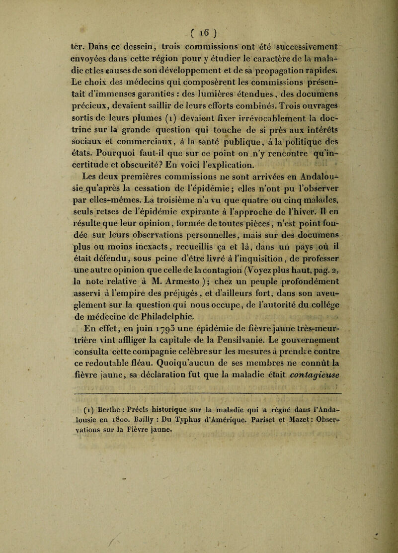 C '6 ) ter. Dans ce dessein, trois commissions ont été successivement envoyées dans cette région pour y étudier le caractère de la mala¬ die et les causes de son développement et de sa propagation rapides. Le choix des médecins qui composèrent les commissions présen¬ tait d’immenses garanties : des lumières étendues , des documens précieux, devaient saillir de leurs efforts combinés. Trois ouvrages sortis de leurs plumes (i) devaient fixer irrévocablement la doc¬ trine sur la grande question qui touche de si près aux intérêts sociaux et commerciaux, à la santé publique, à la politique des états. Pourquoi faut-il que sur ce point on n’y rencontre qu’in- certitude et obscurité? En voici l’explication. Les deux premières commissions ne sont arrivées en Andalou¬ sie qu’après la cessation de l’épidémie ; elles n’ont pu l’observer par elles-mêmes. La troisième n’a vu que quatre ou cinq malades, seuls retses de l’épidémie expirante à l’approche de l’hiver. Il en résulte que leur opinion, formée de toutes pièces, n’est point fon- dée sur leurs observations personnelles, mais sur des documens plus ou moins inexacts, recueillis ça et là, dans un pays où il était défendu, sous peine d’être livré à l’inquisition, de professer une autre opinion que celle de la contagion (Voyez plus haut, pag. 2, la note relative à M. Armesto ) ; chez un peuple profondément asservi à l’empire des préjugés, et d’ailleurs fort, dans son aveu¬ glement sur la question qui nous occupe, de l’autorité du collège de médecine de Philadelphie. En effet, en juin 1793 une épidémie de fièvre jaune très-meur¬ trière vint affliger la capitale de la Pensiivanie. Le gouvernement consulta cette compagnie célébré sur les mesures à prendre contre ce redoutable fléau. Quoiqu’aucun de ses membres ne connût la fièvre jaune, sa déclaration fut que la maladie était contagieuse (1) Berthe : Précis historique sur la maladie qui a régné dans l’Ànda- lousie en 1800. Bailly : Du Typhus d’Amérique. Pariset et Mazet : Obseiv \ations sur la Fièvre jaune. \