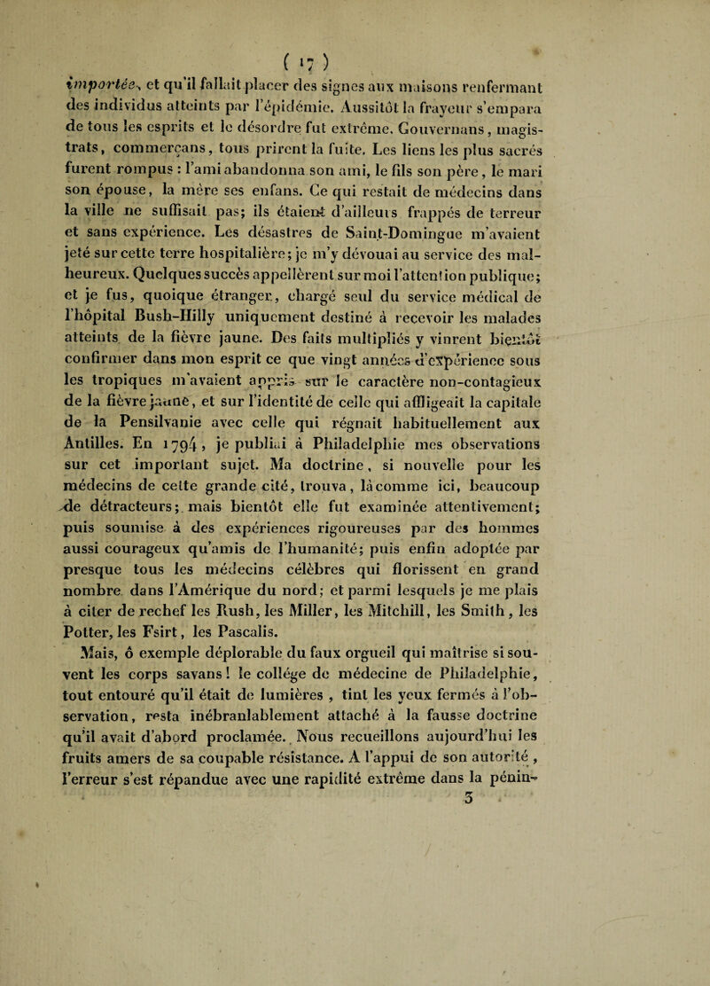 importée , et qu’il fallait placer des signes aux maisons renfermant des individus atteints par 1 épidémie. Aussitôt la frayeur s’empara de tous les esprits et le désordre fut extrême, Gouvernans, magis¬ trats, commerçans, tous prirent la fuite. Les liens les plus sacrés furent rompus : 1 ami abandonna son ami, le fils son père , le mari son épouse, la mère ses en fans. Ce qui restait de médecins dans la ville ne suffisait pas; ils étaient d’ailleurs frappés de terreur et sans expérience. Les désastres de Saint-Domingue m’avaient jeté sur cette terre hospitalière; je m’y dévouai au service des mal¬ heureux. Quelques succès appelèrent sur moi l’atten! ion publique; et je fus, quoique étranger, chargé seul du service médical de l’hôpital Bush-Hilly uniquement destiné à recevoir les malades atteints de la fièvre jaune. Des faits multipliés y vinrent bientôt confirmer dans mon esprit ce que vingt années d’expérience sous les tropiques m avaient appris sur le caractère non-contagieux de la fièvre jaune, et sur l’identité de celle qui affligeait la capitale de la Pensilvanie avec celle qui régnait habituellement aux Antilles. En 1794? je publiai à Philadelphie mes observations sur cet important sujet. Ma doctrine, si nouvelle pour les médecins de celte grande cité, trouva, là comme ici, beaucoup Aie détracteurs; mais bientôt elle fut examinée attentivement; puis soumise à des expériences rigoureuses par des hommes aussi courageux qu’a mis de l’humanité; puis enfin adoptée par presque tous les médecins célèbres qui florissent en grand nombre dans l’Amérique du nord ; et parmi lesquels je me plais à citer de rechef les Bush, les Miller, les Mitchill, les Smith, les Potter, les Fsirt, les Pascaîis. Mais, ô exemple déplorable du faux orgueil qui maîtrise si sou¬ vent les corps savans ! le collège de médecine de Philadelphie, tout entouré qu’il était de lumières , tint les yeux fermés à l’ob¬ servation, resta inébranlablement attaché à la fausse doctrine qu’il avait d’abord proclamée. Nous recueillons aujourd’hui les fruits amers de sa coupable résistance. A l’appui de son autorité , l’erreur s’est répandue avec une rapidité extrême dans la pénin-> 5 *