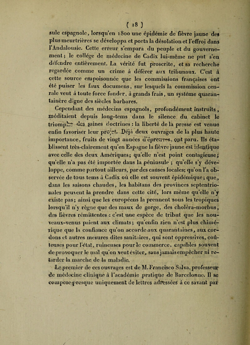 suie espagnole, lorsqu’en 1800 une épidémie de fièvre jaune des plus meurtrières se développa et porta la désolation et l'effroi dans l'Andalousie. Cette erreur s’empara du peuple et du gouverne¬ ment ; le collège de médecine de Cadix lui-même ne put s’en défendre entièrement. La vérité fut proscrite, et sa recherche regardée comme un crime à déférer aux tribunaux. C’est à cette source empoisonnée que les commissions françaises ont été puiser les faux documens, sur lesquels la commission cen- rale veut à toute force fonder, a grands frais, un système quaran- tainère digne des siècles barbares. Cependant des médecins espagnols, profondément instruits, méditaient depuis long-tems dans le silence du cabinet le triompha des gaines doctrines : la liberté delà presse est venue enfin favoriser leur projet.* Déjà deux ouvrages de la plus haute importance, fruits de vingt années d'épreuves, opt paru. Ils éta¬ blissent très-clairement qu’en Espagne la fièvre jaune est identique avec celle des deux Amériques; qu elle n’est point contagieuse; quelle n’a pas été importée dans la péninsule ; qu’elle s’y déve¬ loppe, comme partout ailleurs, par des causes locales; qu’on l’a ob¬ servée de tous tems à Cadix où elle est souvent épidémique; que, dans les saisons chaudes, les habitans des provinces septentrio¬ nales peuvent la prendre dans celte cité, lors même qu’elle n’y existe pas; ainsi que les européens la prennent sous les tropiques lorsqu’il n’y règne que des maux de gorge, des choîéra-morbus, des fièvres rémittentes : c’est une espèce de tribut que les nou¬ veaux-venus paient aux climats; qu’enfin rien n’est plus chimé¬ rique que la confiance qu’on accorde aux quarantaines, aux cor¬ dons et autres mesures dites sanitaires, qui sont oppressives, coû¬ teuses pour l’ètat, ruineuses pour le commerce, capables souvent de prov oquer le mal qu’on veut éviter, sans jamais empêcher ni re¬ tarder la marche de la maladie. Le premier de ces ouvrages est de M. Francisco Salva, professeur de médecine clinique à l'académie pratique de Barcelonne. 11 se compose presque uniquement de lettres adossées à ce savant par