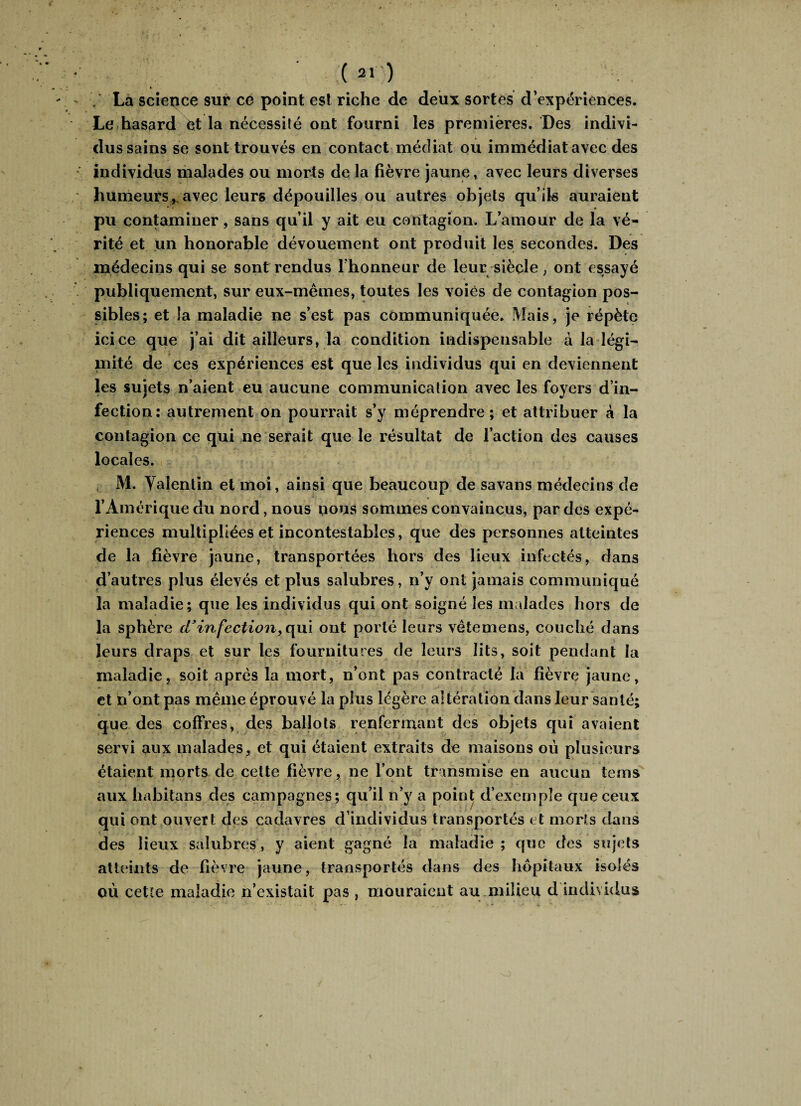 / La science sur ce point est riche de deux sortes d’expériences. Le hasard êt la nécessité ont fourni les premières. Des indivi¬ dus sains se sont trouvés en contact médiat ou immédiat avec des individus malades ou morts de la lièvre jaune, avec leurs diverses humeurs, avec leurs dépouilles ou autres objets qu’ils auraient pu contaminer, sans qu’il y ait eu contagion. L’amour de la vé¬ rité et un honorable dévouement ont produit les secondes. Des médecins qui se sont rendus l'honneur de leur siècle, ont essayé publiquement, sur eux-mêmes, toutes les voies de contagion pos¬ sibles; et îa maladie ne s’est pas communiquée. Mais, je répète icice que j’ai dit ailleurs, la condition indispensable à la légi- mité de ces expériences est que les individus qui en deviennent les sujets n’aient eu aucune communication avec les foyers d’in¬ fection; autrement on pourrait s’y méprendre; et attribuer à la contagion ce qui ne serait que le résultat de l’action des causes locales. M. Valentin et moi, ainsi que beaucoup de savans médecins de l’Amérique du nord, nous nous sommes convaincus, par des expé¬ riences multipliées et incontestables, que des personnes atteintes de la fièvre jaune, transportées hors des lieux infectés, dans d’autres plus élevés et plus salubres, n’y ont jamais communiqué la maladie; que les individus qui ont soigné les malades hors de la sphère d’infection, qui ont porté leurs vêtemens, couché dans leurs draps et sur les fournitures de leurs lits, soit pendant la maladie, soit après la mort, n’ont pas contracté la fièvre jaune, et n’ont pas même éprouvé la plus légère altération dans leur santé; que des coffres, des ballots renfermant des objets qui avaient servi aux malades, et qui étaient extraits de maisons où plusieurs étaient morts de cette fièvre, ne l’ont transmise en aucun tems aux habitons des campagnes; qu’il n’y a point d’exemple que ceux qui ont ouvert des cadavres d’individus transportés et morts dans des lieux salubres, y aient gagné la maladie ; que des sujets atteints de fièvre jaune, transportés dans des hôpitaux isolés où cette maladie n’existait pas , mouraient au milieu d individus