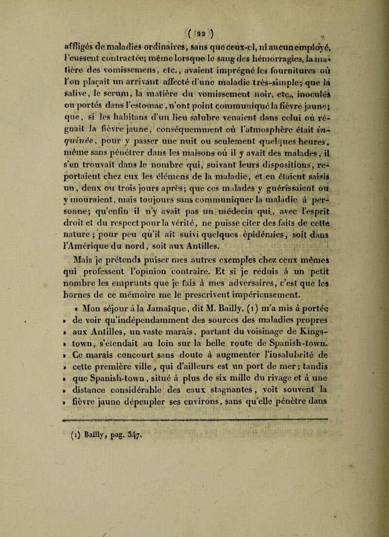 ( ^ affligés de maladies ordinaires, sans que ceux-ci, ni aucun employé, l’eussent contractée; même lorsque le sang des hémorragies, la ma* lière des vomissemens, etc., avaient imprégné les fournitures oit l’on plaçait un arrivant affecté d’une maladie très-simple; que la salive, le sérum, la matière du vomissement noir, etc,, inoculés ou portés dans l’estomac, n’ont point communiqué la fièvre jaune; que, si les habitons d’un lieu salubre venaient dans celui où ré- gnaityla fièvre jaune, conséquemment où l’atmosphère était in- cjuinée, pour y passer une nuit ou seulement quelques heures, même sans pénétrer dans les maisons où il y avait des malades, il s’en trouvait dans le nombre qui, suivant leurs dispositions, re- portaient chez eux les élémens de la maladie, et en étaient saisis un, deux ou trois jours après; que ces imdades y guérissaient ou y mouraient, mais toujours sans communiquer la maladie à per¬ sonne; qu’enfin il n’y avait pas un médecin qui., avec l’esprit droit et du respect pour la vérité, ne puisse citer des faits de cette nature; pour peu qu’il ait suivi quelques épidémies, soit dans l’Amérique du nord, soit aux Antilles. Mais je prétends puiser mes autres exemples chez ceux mêmes qui professent l’opinion contraire. Et si je réduis â un petit nombre les emprunts que je fais à mes adversaires, c’est que les bornes de ce mémoire me le prescrivent impérieusement. « Mon séjour à la Jamaïque, dit M. Bailly, (1) m’a mis à portée » de voir qu’indépendamment des sources des maladies propres * aux Antilles, un vaste marais, partant du voisinage de Kings- * town, s’étendait au loin sur la belle route de Spanish-town. » Ce marais concourt sans doute à augmenter l’insalubrité de » cette première ville * qui d’ailleurs est un port de mer ; tandis i que Spanish-town , situé à plus de six mille du rivage et à une » distance considérable des eaux stagnantes, voit souvent la « fièvre jaune dépeupler ses environs, sans qu’elle pénètre dans