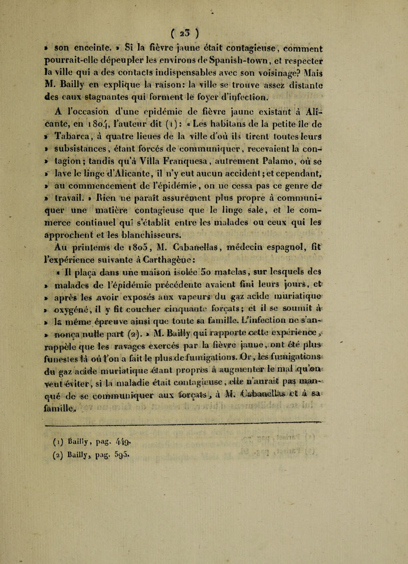 ( *5 ) » son enceinle. » Si la fièvre jaune était contagieuse, comment pourrait-elle dépeupler les environs de Spanish-tovvn, et respecter la ville qui a des contacts indispensables avec son voisinage? Mais M. Bailly en explique la raison: la ville se trouve assez distante des eaux stagnantes qui forment le foyer d’infection. A l’occasion d une épidémie de fièvre jaune existant à Ali¬ cante, en 1804, l’auteur dit (1) : « Les habitans de la petite île de » Tabarca, à quatre lieues de la ville d ou ils tirent toutes leurs t subsistances, étant forcés de communiquer, recevaient la con- » tagiori; tandis qu’à Villa Franquesa, autrement Palamo, 011 se » lave le linge d’Alicante, il n’y eut aucun accident ; et cependant, » au commencement de l’épidémie, on 11e cessa pas ce genre de » travail. » Bien ne paraît assurément plus propre à communi¬ quer une matière contagieuse que le linge sale, et le com¬ merce continuel qui s’établit entre les malades ou ceux qui les approchent et les blanchisseurs. Au printems de i8o5, M. Cabanelias, médecin espagnol, fit l’expérience suivante àCarthagèue: « Il plaça dans une maison isolée 5o matelas, sur lesquels des » malades de l’épidémie précédente avaient fini leurs jours, et * après les avoir exposés aux vapeurs du gaz acide muriatique » oxygéné, il y fît coucher cinquante forçats; et il se soumit à » la même épreu ve ainsi que toute sa famille. L’infection ne s an- » nouça nulle part (a*). * M- Bailly qui rapporte cette expérience > rappèle que les ravages exercés par la fièvre jaune, ont été plus funesles là ou l’on a fait le plus de fumigations. X3r, les fumigations du gaz adde muriatique -étant propres à augmenter le mal qu on veut‘éviter, si la maladie était contagieuse , eile n aurait pas man* qué de se communiquer aux forçats x a M* Lahanelias et a sa famille,. (1) Bailly, pag, 449h
