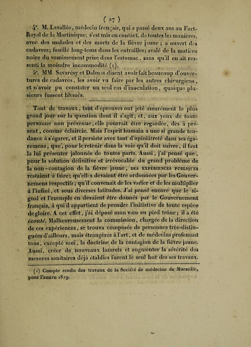 % ( 37 ) 4°- M. Lavallée, médecin français, qui a passé deux ans au Fort- Royal de la Martinique, s'est mis en contact, de toutes les manières, avec des malades et des morts de la fièvre jaune ; a ouvert des cadavres; fouillé long-tems dans les entrailles; avalé de la matière noire du vomissement prise dans l'estomac , sans qu’il en ait res¬ senti la moindre incommodité (1). 5°. MM. Savarésy et Dalmas disent avoir fait beaucoup d’ouver¬ tures de cadavres, les avoir vu faire par les autres chirurgiens, et n’avoir pu constater un seul cas d’inoculation, quoique plu¬ sieurs fussent blessés. Tant de travaux, tant d’épreuves ont jeté assurément le plus grand jour sur la question dont il s’agit; et, aux yeux de toute personne non prévenue, elle pourrait être regardée, dès à pré¬ sent , comme éclaircie. Mais l’esprit humain a une si grande ten¬ dance à s’égarer, et il persiste avec tant d’opiniâtreté dans seséga- remens, que’, pour le retenir dans la voie qu’il doit suivre, il faut la lui présenter jalonnée de toutes parts. Aussi, j’ai pensé que , pour la solution définitive et irrévocable du grand problème de la non-contagion delà fièvre jaune, des expériences publiques restaient à faire ; qu'elles devaient être ordonnées par lesGouver- nemens respectifs ; qu’il convenait de les varier et de les multiplier à l’infini, et sous diverses latitudes. J’ai pensé encore que le si¬ gnal et l’exemple en devaient être donnés par le Gouvernement français, à qui il appartient de prendre l’initiative de toute espèce de gloire. A cet effet, j’ai déposé mon vœu au pied trône ; il a été écouté. Malheureusement la commission, chargée de la direction ■ • - • *, * * • ... de ces expériences, se trouva composée de personnes très-distin¬ guées d’ailleurs, mais étrangères à l’art, et de médecins professant tous, excepté moi, la doctrine de la contagion de la fièvre jaune. Aussi, créer de nouveaux lazarets et augmenter la sévérité des mesures sanitaires déjà établies furent le seul but des ses travaux. (i) Compte rendu des travaux de la Société de médecine de Marseille, pourrannée 1819.