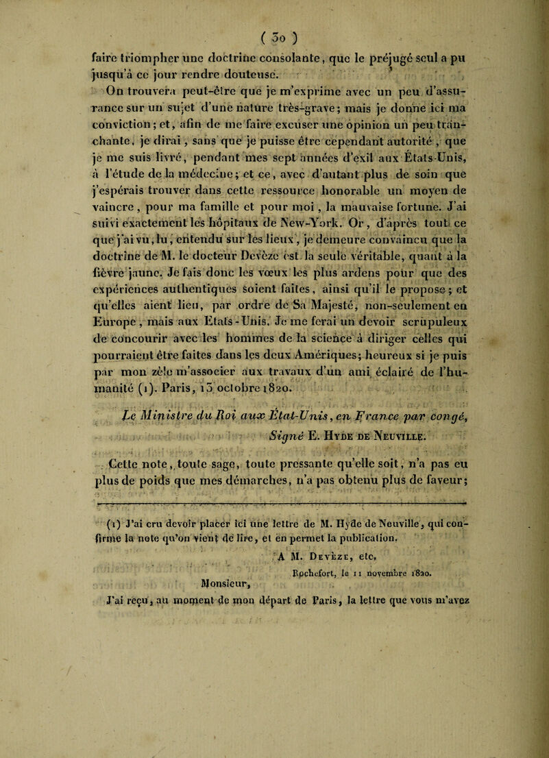 faire triompher une doctrine consolante, que le préjugé seul a pu jusqu’à ce jour rendre douteuse. 1 On trouvera peut-être que je m’exprime avec un peu d’assu¬ rance sur un sujet d’une nature très-grave; mais je donne ici ma conviction ; et, afin de me faire excuser une opinion un peu tran¬ chante, je dirai, sans que je puisse être cependant autorité , que 17 -A je me suis livré, pendant mes sept années d’exil aux Etats-Unis, à l’étude de la médecine ; et ce, avec d’autant plus de soin que j’espérais trouver dans cette ressource honorable un moyen de vaincre, pour ma famille et pour moi, la mauvaise fortune. J’ai suivi exactement les hôpitaux de New-York. Or , d’âpres tout ce que j'ai vu, lu, entendu sur les lieux, je demeure convaincu que la doctrine de M. le docteur Devèze est la seule véritable, quant à la fièvre jaune. Je fais donc les voeux les plus ardens pour que des expériences authentiques soient faites, ainsi qu’il le proposa; et qu’elles aient lieu, par ordre de Sa Majesté, non-seulement en Europe , mais aux Etats - Unis, Je me ferai un devoir scrupuleux de concourir avec les hommes de la science à diriger celles qui pourraient être faites dans les deux Amériques; heureux si je puis par mon zèle m’associer aux travaux d’un ami éclairé de l’hu¬ manité (i). Paris, i5 octobre 1820. . * - » V :• 1 • J' ^ r ; ; '• ' Lç Ministre du Uoi aux Etat-Unis, en France par Congé, Signé E. Hybe de Neuville. Uct le note, toute sage, toute pressante qu’elle soit, n’a pas eu plus de poids que mes démarches, n’a pas obtenu plus de faveur; (i) J’ai cru devoir placer ici une lettre de M. Iîyde de Neuville, qui con¬ firme la note qu’on vient dé lire, et en permet la publication, . « ) : ■ -S - • ' ; A M. Dev èze, etc, ■ \t- ■■ . . 1 • • • • Ppçbefort, le 11 novembre i8ao. Monsieur, J’ai reçu, au moment de mon départ de Paris, la lettre que vous m’avez