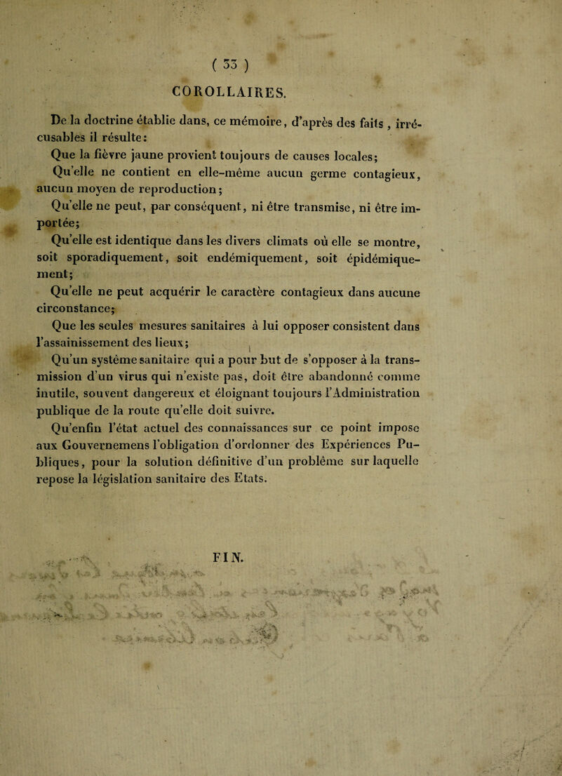 COROLLAIRES, De la doctrine établie dans, ce mémoire, d’après des faits , irré¬ cusables il résulte: Que la fièvre jaune provient toujours de causes locales; Qu’elle ne contient en elle-même aucun germe contagieux, aucun moyen de reproduction; Quelle ne peut, par conséquent, ni être transmise, ni être im¬ portée; Quelle est identique dans les divers climats où elle se montre, soit sporadiquement, soit endémiquement, soit épidémique- ment; Quelle ne peut acquérir le caractère contagieux dans aucune circonstance; Que les seules mesures sanitaires à lui opposer consistent dans l’assainissement des lieux; Qu’un système sanitaire qui a pour but de s’opposer à la trans¬ mission d’un virus qui n’existe pas, doit être abandonné comme inutile, souvent dangereux et éloignant toujours l’Administration publique de la route qu’elle doit suivre. Qu’enfin l’état actuel des connaissances sur ce point impose aux Gouvernemens l’obligation d’ordonner des Expériences Pu¬ bliques , pour la solution définitive d’un problème sur laquelle repose la législation sanitaire des Etats. FIN.