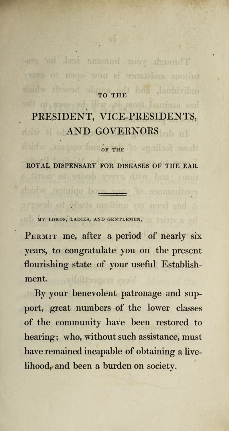 TO THE ' . - .1 PRESIDENT, VICE-PRESIDENTS, AND GOVERNORS r OF THE ROYAL DISPENSARY FOR DISEASES OF THE EAR. MY LORDS, LADIES, AND GENTLEMEN, Permit me, after a period of nearly six years, to congratulate you on the present flourishing state of your useful Establish¬ ment. By your benevolent patronage and sup¬ port, great numbers of the lower classes of the community have been restored to hearing; who, without such assistance, must have remained incapable of obtaining a live¬ lihood,- and been a burden on society.