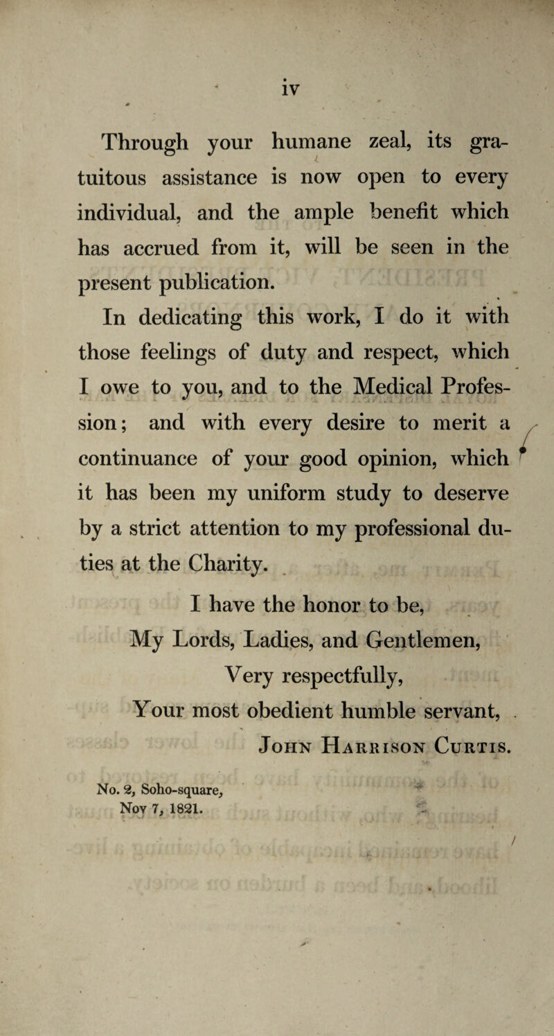 Through your humane zeal, its gra¬ tuitous assistance is now open to every individual, and the ample benefit which has accrued from it, will be seen in the present publication. %• In dedicating this work, I do it with those feelings of duty and respect, which I owe to you, and to the Medical Profes¬ sion; and with every desire to merit a continuance of your good opinion, which it has been my uniform study to deserve by a strict attention to my professional du¬ ties at the Charity. I have the honor to be, My Lords, Ladies, and Gentlemen, Very respectfully, Your most obedient humble servant, John Harrison Curtis. No. 2, Soho-square, Nov 7, 1821. C