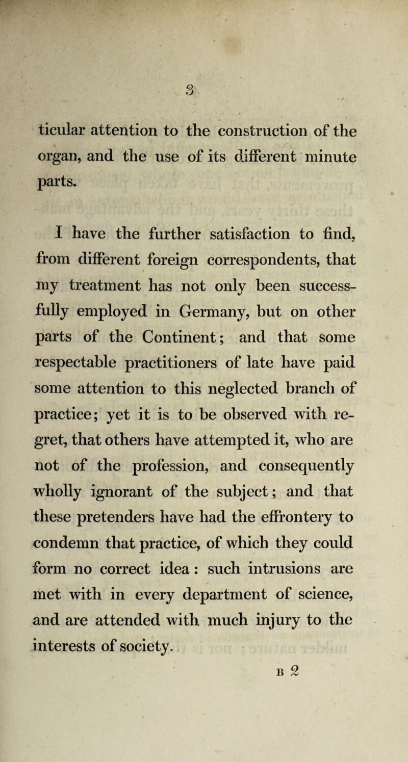 ticular attention to the construction of the organ, and the use of its different minute parts. I have the further satisfaction to find, from different foreign correspondents, that my treatment has not only been success¬ fully employed in Germany, but on other parts of the Continent; and that some respectable practitioners of late have paid some attention to this neglected branch of practice; yet it is to be observed with re¬ gret, that others have attempted it, who are not of the profession, and consequently wholly ignorant of the subject; and that these pretenders have had the effrontery to condemn that practice, of which they could form no correct idea: such intrusions are met with in every department of science, and are attended with much injury to the interests of society., b 2