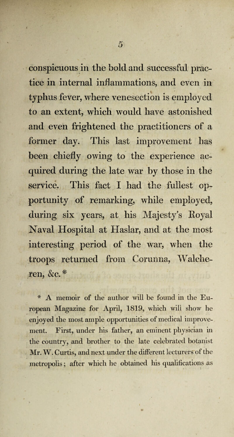 conspicuous in the bold and successful prac¬ tice in internal inflammations, and even in typhus fever, where venesection is employed to an extent, which would have astonished and even frightened the practitioners of a former day. This last improvement has been chiefly owing to the experience ac¬ quired during the late war by those in the service. This fact I had the fullest op¬ portunity of remarking, while employed, during six years, at his Majesty's Eoyal Naval Hospital at Haslar, and at the most interesting period of the war, when the troops returned from Corunna, Walehe- ren, &c. * * A memoir of the author will be found in the Eu¬ ropean Magazine for April, 1819, which will show he enjoyed the most ample opportunities of medical improve¬ ment. First, under his father, an eminent physician in the country, and brother to the late celebrated botanist Mr. W. Curtis, and next under the different lecturers of the metropolis; after which he obtained his qualifications as