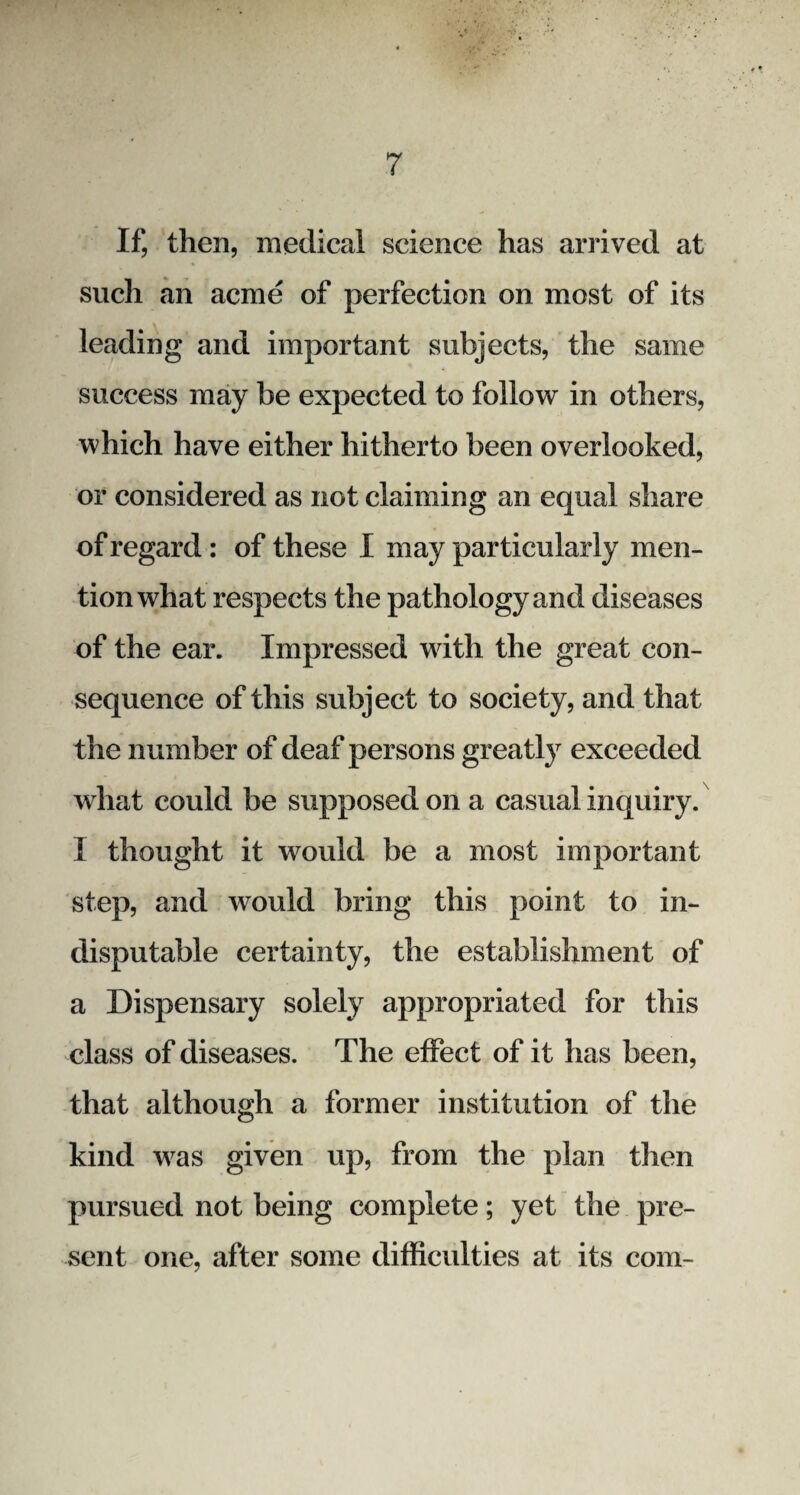 If, then, medical science has arrived at such an acme of perfection on most of its leading and important subjects, the same success may be expected to follow in others, which have either hitherto been overlooked, or considered as not claiming an equal share of regard: of these I may particularly men¬ tion what respects the pathology and diseases of the ear. Impressed with the great con¬ sequence of this subject to society, and that the number of deaf persons greatly exceeded what could be supposed on a casual inquiry. I thought it would be a most important step, and would bring this point to in¬ disputable certainty, the establishment of a Dispensary solely appropriated for this class of diseases. The effect of it has been, that although a former institution of the kind was given up, from the plan then pursued not being complete; yet the pre¬ sent one, after some difficulties at its com-