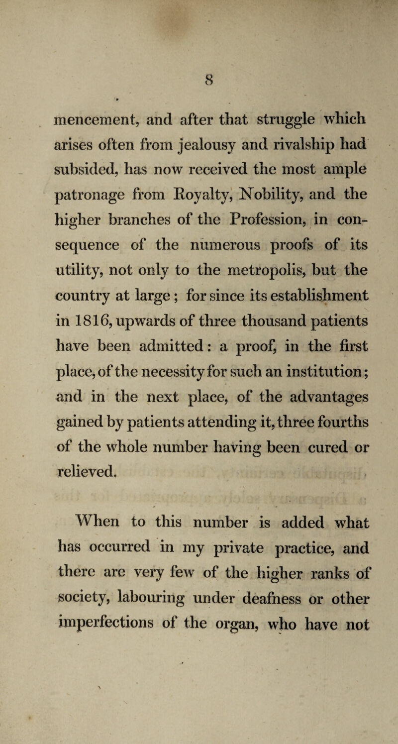 mencement, and after that struggle which arises often from jealousy and rivalship had subsided, has now received the most ample patronage from Koyalty, Nobility, and the higher branches of the Profession, in con¬ sequence of the numerous proofs of its utility, not only to the metropolis, but the country at large; for since its establishment in 1816, upwards of three thousand patients have been admitted: a proof, in the first place, of the necessity for such an institution; and in the next place, of the advantages gained by patients attending it, three fourths of the whole number having been cured or relieved. * § '* When to this number is added what has occurred in my private practice, and there are very few of the higher ranks of society, labouring under deafness or other imperfections of the organ, who have not ■\