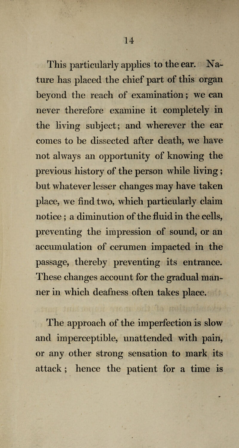 This particularly applies to the ear. Na¬ ture has placed the chief part of this organ beyond the reach of examination; we can never therefore examine it completely in the living subject; and wherever the ear comes to be dissected after death, we have not always an opportunity of knowing the previous history of the person while living; % \ but whatever lesser changes may have taken place, we find two, which particularly claim notice; a diminution of the fluid in the cells, preventing the impression of sound, or an accumulation of cerumen impacted in the passage, thereby preventing its entrance. These changes account for the gradual man¬ ner in which deafness often takes place. The approach of the imperfection is slow and imperceptible, unattended with pain, or any other strong sensation to mark its attack ; hence the patient for a time is