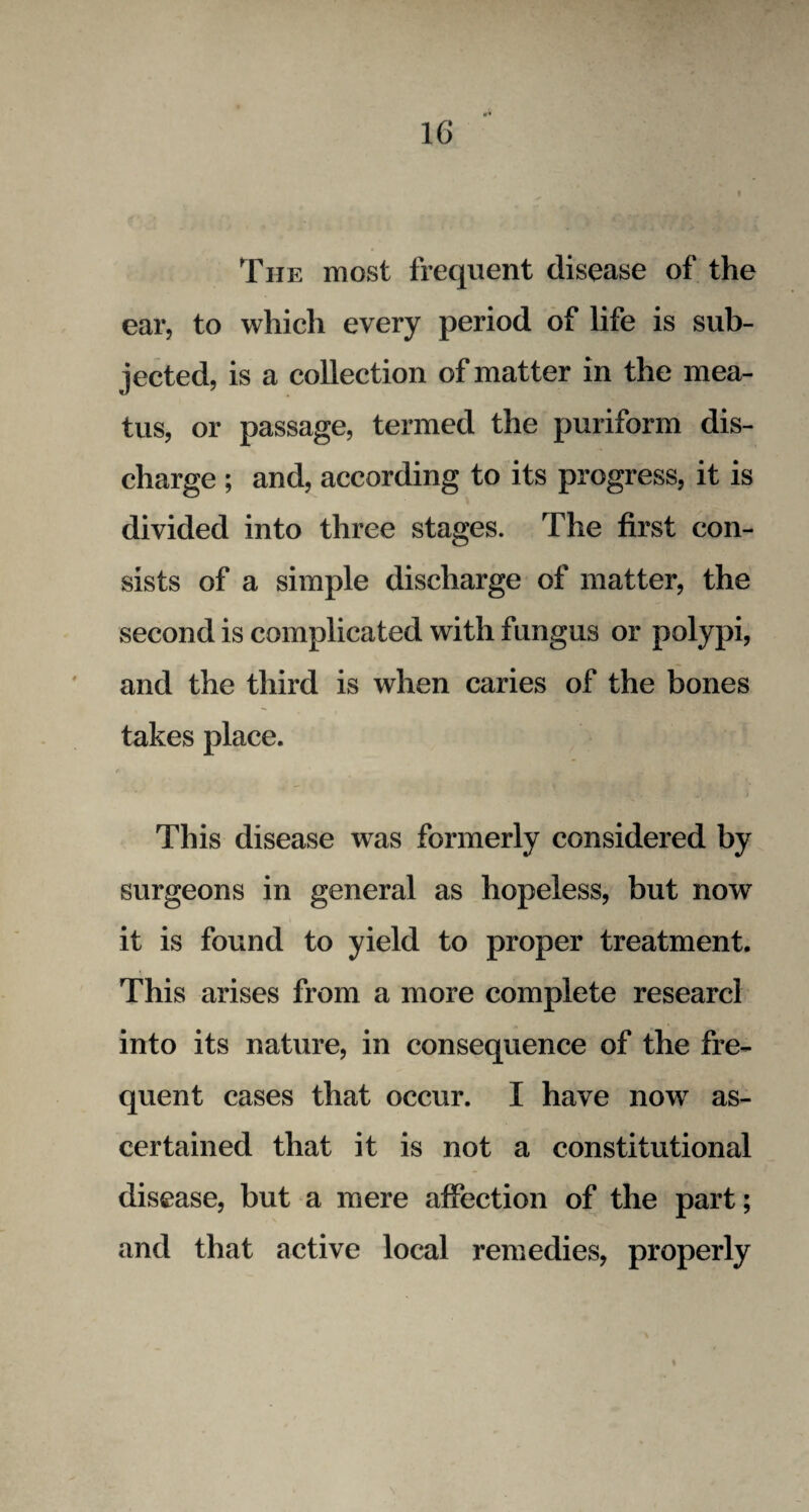 1G »• The most frequent disease of the ear, to which every period of life is sub¬ jected, is a collection of matter in the mea¬ tus, or passage, termed the puriform dis¬ charge ; and, according to its progress, it is divided into three stages. The first con¬ sists of a simple discharge of matter, the second is complicated with fungus or polypi, and the third is when caries of the bones takes place. This disease was formerly considered by surgeons in general as hopeless, but now it is found to yield to proper treatment. This arises from a more complete researcl into its nature, in consequence of the fre¬ quent cases that occur. I have now as¬ certained that it is not a constitutional disease, but a mere affection of the part; and that active local remedies, properly