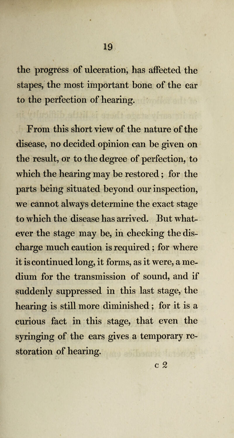 the progress of ulceration, has affected the stapes, the most important bone of the ear to the perfection of hearing. From this short view of the nature of the disease, no decided opinion can be given on the result, or to the degree of perfection, to which the hearing may be restored; for the parts being situated beyond our inspection, we cannot always determine the exact stage to which the disease has arrived. But what¬ ever the stage may be, in checking the dis¬ charge much caution is required; for where it is continued long, it forms, as it were, a me¬ dium for the transmission of sound, and if suddenly suppressed in this last stage, the hearing is still more diminished ; for it is a curious fact in this stage, that even the syringing of the ears gives a temporary re¬ storation of hearing. c 2