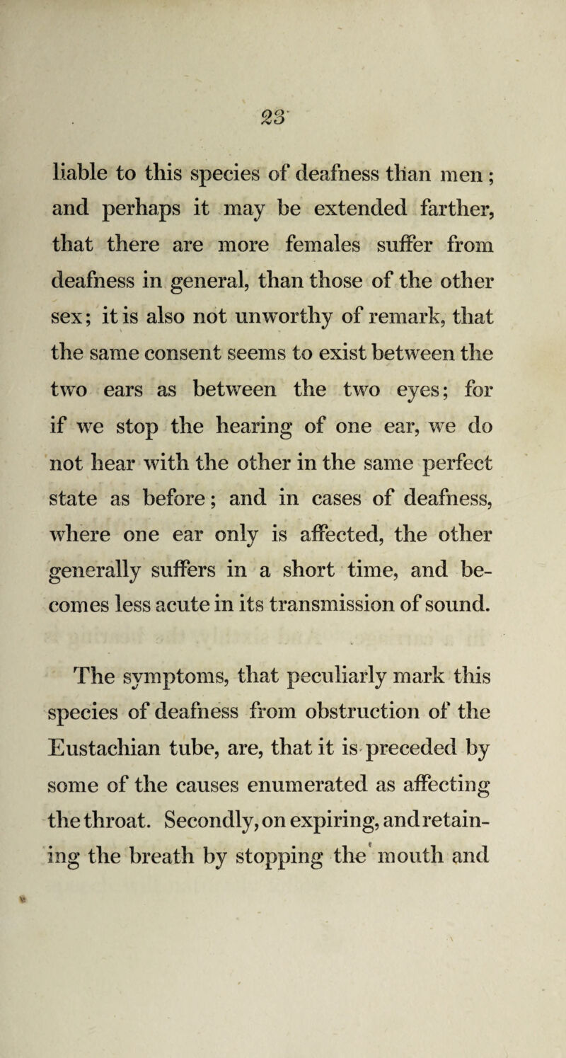 liable to this species of deafness than men ; and perhaps it may be extended farther, that there are more females suffer from deafness in general, than those of the other sex; it is also not unworthy of remark, that the same consent seems to exist between the two ears as between the two eyes; for if we stop the hearing of one ear, we do not hear with the other in the same perfect state as before; and in cases of deafness, where one ear only is affected, the other generally suffers in a short time, and be¬ comes less acute in its transmission of sound. The symptoms, that peculiarly mark this species of deafness from obstruction of the Eustachian tube, are, that it is preceded by some of the causes enumerated as affecting the throat. Secondly, on expiring, and retain- ing the breath by stopping the mouth and Vi