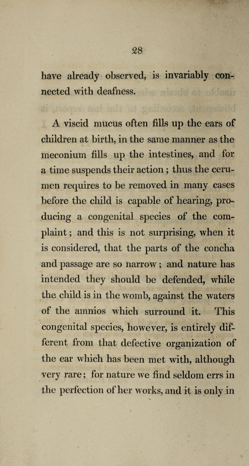 have already observed, is invariably con¬ nected with deafness. A viscid mucus often fills up the ears of children at birth, in the same manner as the meconium fills up the intestines, and for a time suspends their action ; thus the ceru¬ men requires to be removed in many cases before the child is capable of hearing, pro¬ ducing a congenital species of the com¬ plaint ; and this is not surprising, when it is considered, that the parts of the concha and passage are so narrow; and nature has intended they should be defended, while the child is in the womb, against the waters of the amnios which surround it. This congenital species, however, is entirely dif¬ ferent from that defective organization of the ear which has been met with, although very rare; for nature we find seldom errs in the perfection of her works, and it is only in