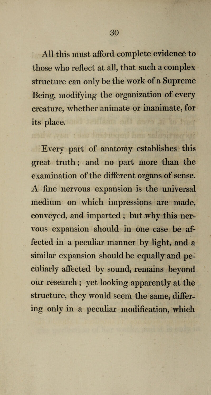 so All this must afford complete evidence to those who reflect at all, that such a complex structure can only be the work of a Supreme Being, modifying the organization of every creature, whether animate or inanimate, for its place. Every part of anatomy establishes this great truth; and no part more than the examination of the different organs of sense. A fine nervous expansion is the universal medium on which impressions are made, conveyed, and imparted; but why this ner¬ vous expansion should in one case be af¬ fected in a peculiar manner by light, and a similar expansion should be equally and pe¬ culiarly affected by sound, remains beyond our research ; yet looking apparently at the structure, they would seem the same, differ¬ ing only in a peculiar modification, which