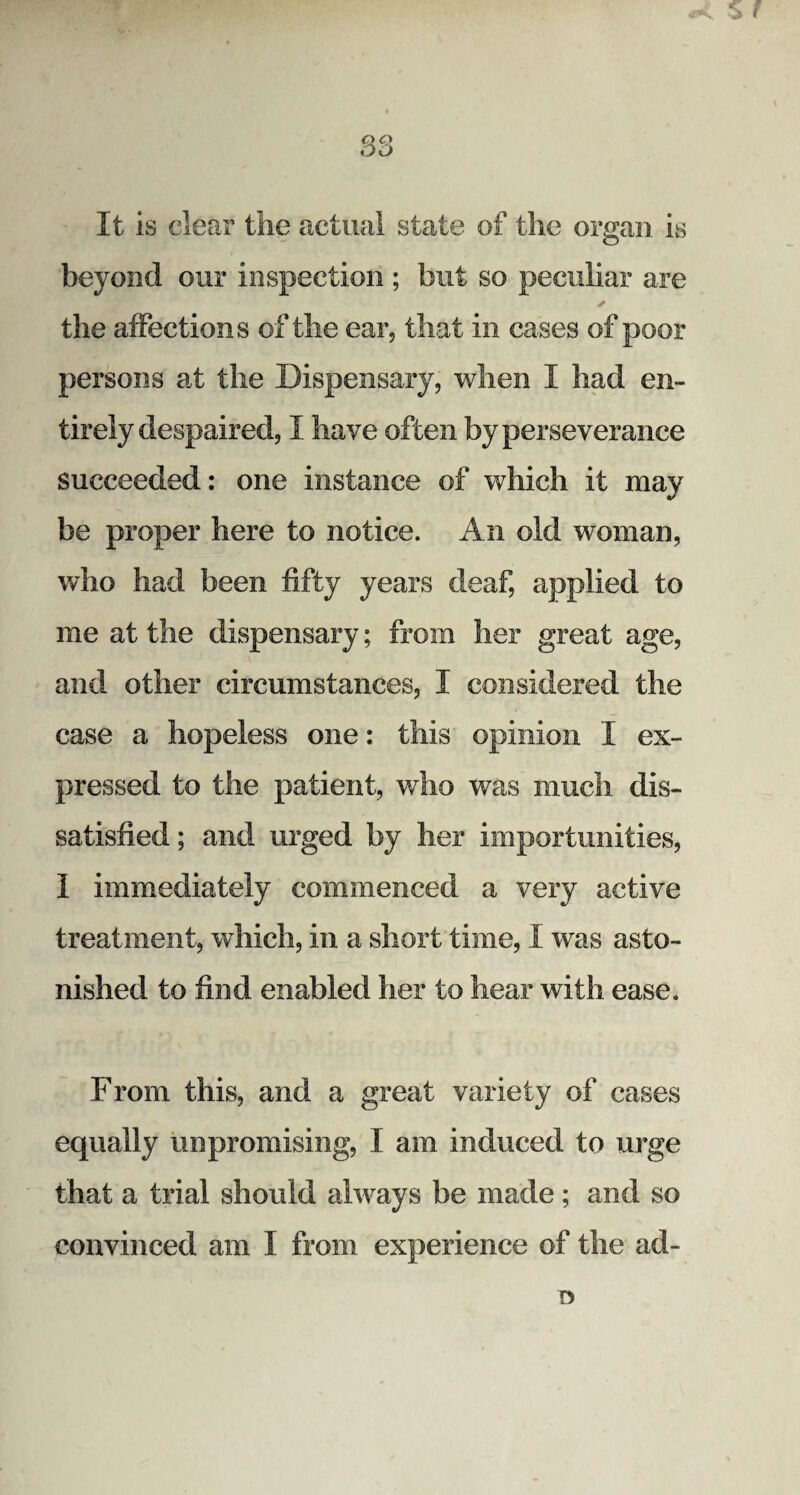 83 It is clear the actual state of the organ is beyond our inspection ; but so peculiar are ✓ the affections of the ear, that in cases of poor persons at the Dispensary, when I had en¬ tirely despaired, I have often by perseverance succeeded: one instance of which it may be proper here to notice. An old woman, who had been fifty years deaf, applied to me at the dispensary; from her great age, and other circumstances, I considered the case a hopeless one: this opinion X ex¬ pressed to the patient, who was much dis¬ satisfied ; and urged by her importunities, I immediately commenced a very active treatment, which, in a short time, I was asto¬ nished to find enabled her to hear with ease. From this, and a great variety of cases equally unpromising, I am induced to urge that a trial should always be made; and so convinced am I from experience of the ad- 15