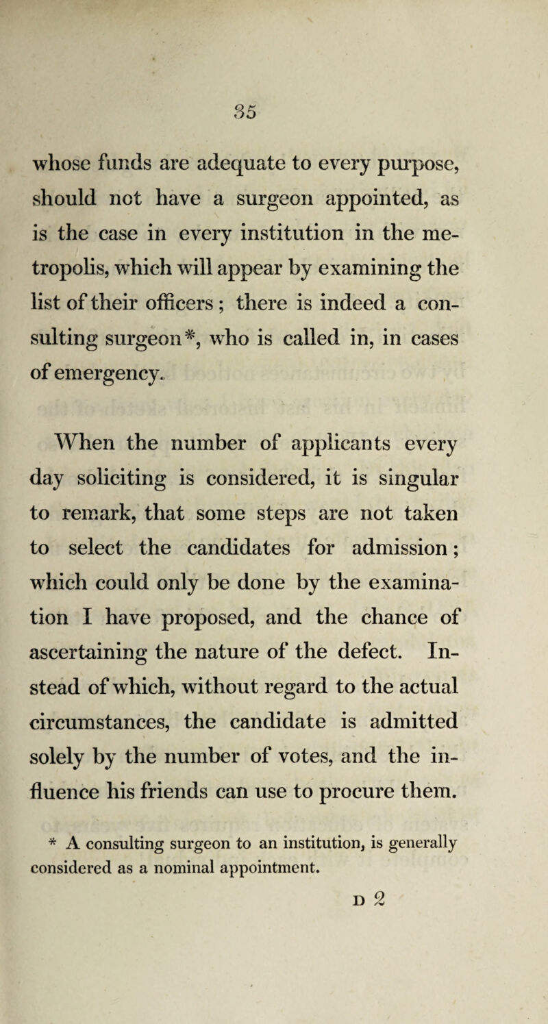 whose funds are adequate to every purpose, should not have a surgeon appointed, as is the case in every institution in the me¬ tropolis, which will appear by examining the list of their officers ; there is indeed a con¬ sulting surgeon #, who is called in, in cases of emergency., When the number of applicants every day soliciting is considered, it is singular to remark, that some steps are not taken to select the candidates for admission; which could only be done by the examina¬ tion I have proposed, and the chance of ascertaining the nature of the defect. In¬ stead of which, without regard to the actual circumstances, the candidate is admitted solely by the number of votes, and the in¬ fluence his friends can use to procure them. * A consulting surgeon to an institution, is generally considered as a nominal appointment. D 2