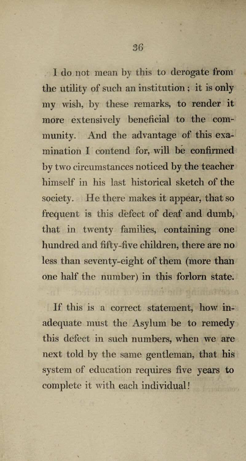 1 do not mean by this to derogate from the utility of such an institution ; it is only my wish, by these remarks, to render it more extensively beneficial to the com¬ munity. And the advantage of this exa¬ mination I contend for, will be confirmed by two circumstances noticed by the teacher himself in his last historical sketch of the society. He there makes it appear, that so frequent is this defect of deaf and dumb, that in twenty families, containing one hundred and fifty-five children, there are no less than seventy-eight of them (more than one half the number) in this forlorn state. * If this is a correct statement, how in¬ adequate must the Asylum be to remedy this defect in such numbers, when we are next told by the same gentleman, that his system of education requires five years to complete it with each individual! \