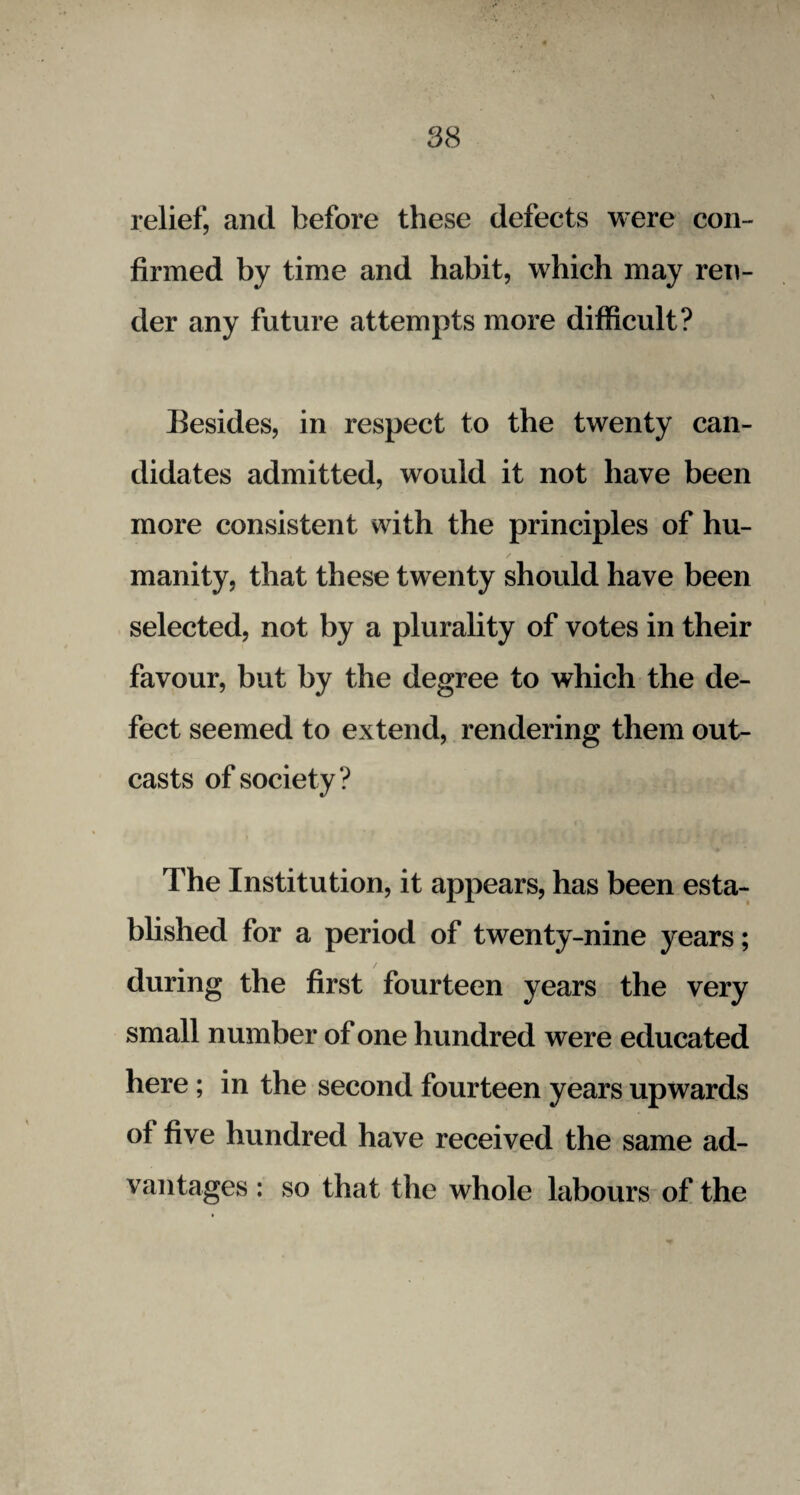 relief, and before these defects were con¬ firmed by time and habit, which may ren¬ der any future attempts more difficult? Besides, in respect to the twenty can¬ didates admitted, would it not have been more consistent with the principles of hu¬ manity, that these twenty should have been selected, not by a plurality of votes in their favour, but by the degree to which the de¬ fect seemed to extend, rendering them out¬ casts of society ? The Institution, it appears, has been esta¬ blished for a period of twenty-nine years; during the first fourteen years the very small number of one hundred were educated here; in the second fourteen years upwards of five hundred have received the same ad¬ vantages : so that the whole labours of the