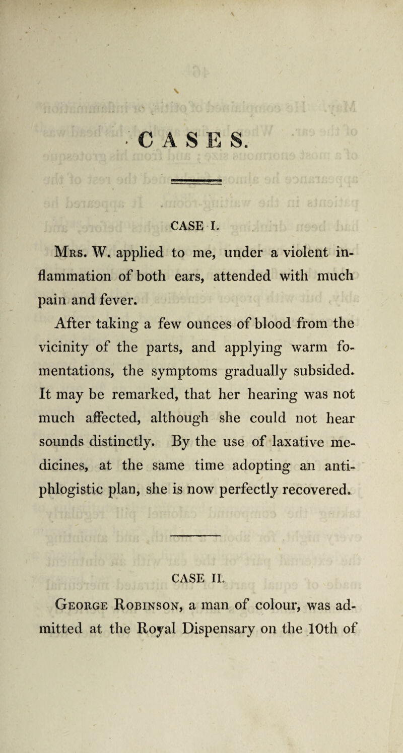 s •CASES. CASE I. Mrs. W. applied to me, under a violent in¬ flammation of both ears, attended with much pain and fever. After taking a few ounces of blood from the vicinity of the parts, and applying warm fo¬ mentations, the symptoms gradually subsided. It may be remarked, that her hearing was not much affected, although she could not hear sounds distinctly. By the use of laxative me¬ dicines, at the same time adopting an anti¬ phlogistic plan, she is now perfectly recovered. CASE II. George Robinson, a man of colour, was ad¬ mitted at the Royal Dispensary on the 10th of