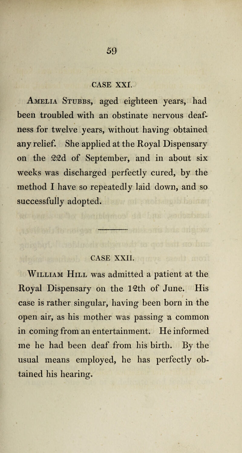 / 59 CASE XXI. Amelia Stubbs, aged eighteen years, had been troubled with an obstinate nervous deaf¬ ness for twelve years, without having obtained any relief. She applied at the Royal Dispensary on the 22d of September, and in about six weeks was discharged perfectly cured, by the method I have so repeatedly laid down, and so successfully adopted. CASE XXII. William Hill was admitted a patient at the Royal Dispensary on the 12th of June. His case is rather singular, having been born in the open air, as his mother was passing a common in coming from an entertainment. He informed me he had been deaf from his birth. By the usual means employed, he has perfectly ob¬ tained his hearing.