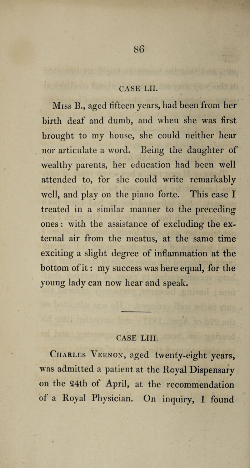 CASE LII. Miss B., aged fifteen years, had been from her birth deaf and dumb, and when she was first brought to my house, she could neither hear nor articulate a wrord. Being the daughter of wealthy parents, her education had been well attended to, for she could write remarkably well, and play on the piano forte. This case I treated in a similar manner to the preceding ones: with the assistance of excluding the ex¬ ternal air from the meatus, at the same time exciting a slight degree of inflammation at the bottom of it: my success was here equal, for the young lady can now hear and speak. CASE LIII. Charles Vernon, aged twenty-eight years, was admitted a patient at the Royal Dispensary on the 24th of April, at the recommendation of a Royal Physician. On inquiry, I found