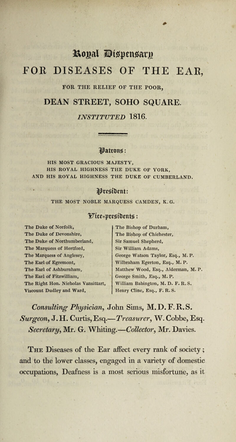 &opal ©tsptngatp FOE DISEASES OF THE EAR, FOR THE RELIEF OF THE POOR, DEAN STREET, SOHO SQUARE. INSTITUTED 1816. l^atrong: HIS MOST GRACIOUS MAJESTY, HIS ROYAL HIGHNESS THE DUKE OF YORK, AND HIS ROYAL HIGHNESS THE DUKE OF CUMBERLAND. IprcSttont: THE MOST NOBLE MARQUESS CAMDEN, K.G. The Duke of Norfolk, The Duke of Devonshire, The Duke of Northumberland, The Marquess of Hertford, The Marquess of Anglesey, The Earl of Egremont, The Earl of Ashburnham, The Earl of Fitzwilliam, The Right Hon. Nicholas Vansittart, Viscount Dudley and Ward, The Bishop of Durham, The Bishop of Chichester, Sir Samuel Shepherd, Sir William Adams, George Watson Taylor, Esq., M. P. Wilbraham Egerton, Esq., M. P. Matthew Wood, Esq., Alderman, M. P. George Smith, Esq., M. P. William Babington, M. D. F. R. S. Henry Cline, Esq., F. R. S. Consulting Physician, John Sims, M. D.F. R.S. Surgeon, J.H. Curtis, Esq.—Treasurer, W. Cobbe, Esq. Secretary, Mr. G. Whiting.—Collector, Mr. Davies. The Diseases of the Ear affect every rank of society; and to the lower classes, engaged in a variety of domestic occupations, Deafness is a most serious misfortune, as it