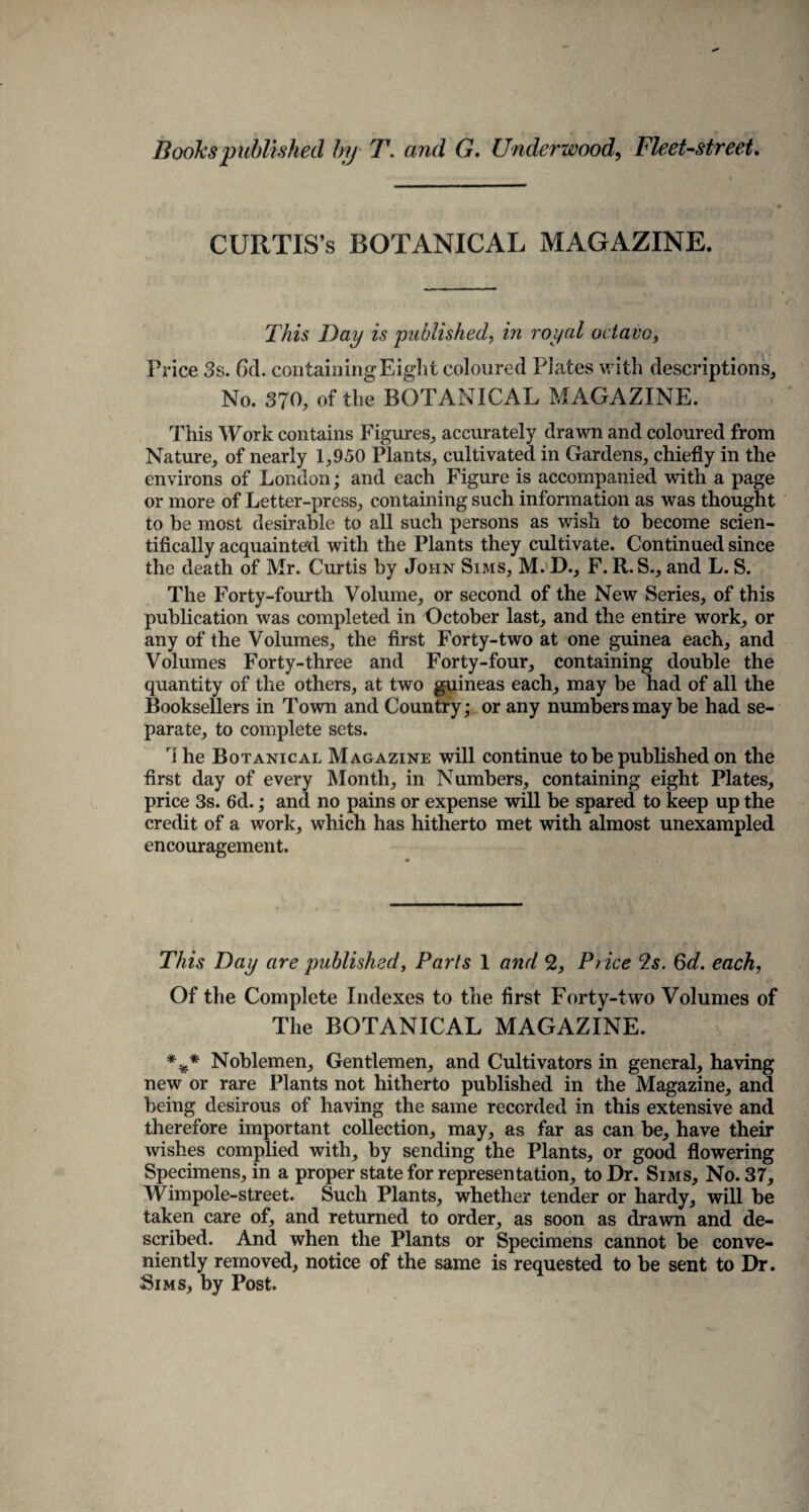 CURTIS’s BOTANICAL MAGAZINE. This Buy is published, in royal octavo, Price 3s. 6d. containing Eight coloured Plates with descriptions. No. 370, of the BOTANICAL MAGAZINE. This Work contains Figures, accurately drawn and coloured from Nature, of nearly 1,950 Plants, cultivated in Gardens, chiefly in the environs of London; and each Figure is accompanied with a page or more of Letter-press, containing such information as was thought to be most desirable to all such persons as wish to become scien¬ tifically acquainted with the Plants they cultivate. Continued since the death of Mr. Curtis by John Sims, M. D., F. R.S., and L. S. The Forty-fourth Volume, or second of the New Series, of this publication was completed in October last, and the entire work, or any of the Volumes, the first Forty-two at one guinea each, and Volumes Forty-three and Forty-four, containing double the quantity of the others, at two guineas each, may be had of all the Booksellers in Town and Country; or any numbers may be had se¬ parate, to complete sets. rihe Botanical Magazine will continue to be published on the first day of every Month, in Numbers, containing eight Plates, price 3s. 6d.; and no pains or expense will be spared to keep up the credit of a work, which has hitherto met with almost unexampled encouragement. This Day are published, Parts 1 and 2, Price 2s. 6d. each, Of the Complete Indexes to the first Forty-two Volumes of The BOTANICAL MAGAZINE. %* Noblemen, Gentlemen, and Cultivators in general, having new or rare Plants not hitherto published in the Magazine, and being desirous of having the same recorded in this extensive and therefore important collection, may, as far as can be, have their wishes complied with, by sending the Plants, or good flowering Specimens, in a proper state for representation, to Dr. Sims, No. 37, Wimpole-street. Such Plants, whether tender or hardy, will be taken care of, and returned to order, as soon as drawn and de¬ scribed. And when the Plants or Specimens cannot be conve¬ niently removed, notice of the same is requested to be sent to Dr. Sims, by Post.
