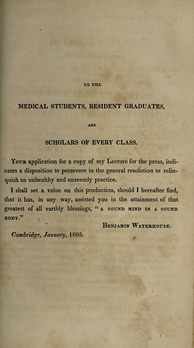 \ TO THE - / ; u ■ • j. ' . I MEDICAL STUDENTS, RESIDENT GRADUATES, AND SCHOLARS OF EVERY CLASS. Your application for a copy of my Lecture for the press, indi¬ cates a disposition to persevere in the general resolution to relin¬ quish an unhealthy and unseemly practice. I shall set a value on this production, should I hereafter find, that it has, in any way, assisted you in the attainment of that ■ V;ifii^MBrfftrBar ' greatest of all earthly blessings, “ a sound mind in a sound BODY.” Benjamin Waterhouse. Cambridge, January, 1805.